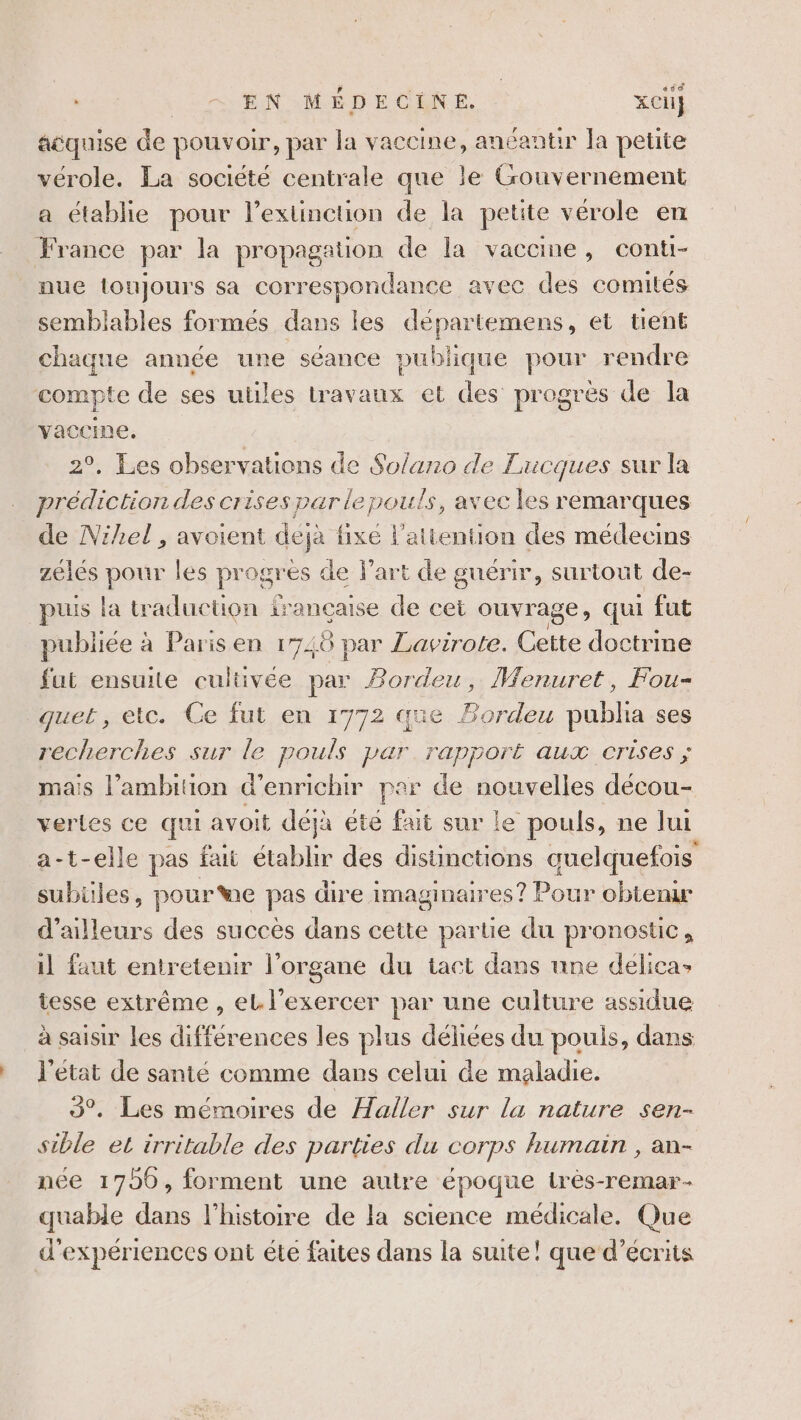 ssé acquise de pouvoir, par la vaccine, anéantir la petite vérole. La société centrale que le Gouvernement a établie pour l’extinction de la petite vérole en France par la propagation de la vaccine, conti- nue toujours sa correspondance avec des comités semblables formés dans les départemens, et tient chaque année une séance publique pour rendre compte de ses utiles travaux et des progrés de la yaccine, 2°, Les observations de Solano de Lucques sur la prédiction des crises par le pouls, avec les remarques de Nihel , avoient deja fixe l'attention des médecins zélés pr les progrès de l’art de guérir, surtout de- puis la tra duction £ irançcaise de cet ouvrage, qui fut publiée à Parisen 1748 par Lavirote. ee doctrine fut ensuite cultivée par Bordeu, Wenuret, Fou- quet, etc. Ce fut en 1772 que Bordeu pubha ses recherches sur le pouls par rapport aux crises ; mais l'ambition d'enrichir par de nouvelles décou- vertes ce qui avoit déjà éte fait sur le pouls, ne lui a-t-elle pas fait établir des distimctions quelquefois subüles, pour We pas dire imaginaires ? Pour obtenu d’ailleurs des succès dans cette parue du pronostic, il faut entretenir l'organe du tact dans une delica» tesse extrême , el l'exercer par une culture assidue à saisir les différences les plus déhiées du pouls, dans J'état de santé comme dans celui de maladie. 93°. Les mémoires de Haller sur la nature sen- sible el irritable des parties du corps humain , an- née 1750, forment une autre époque irès-remar- quable dans l'histoire de la science médicale. Que d'expériences ont éte faites dans la suite! que d’écrits