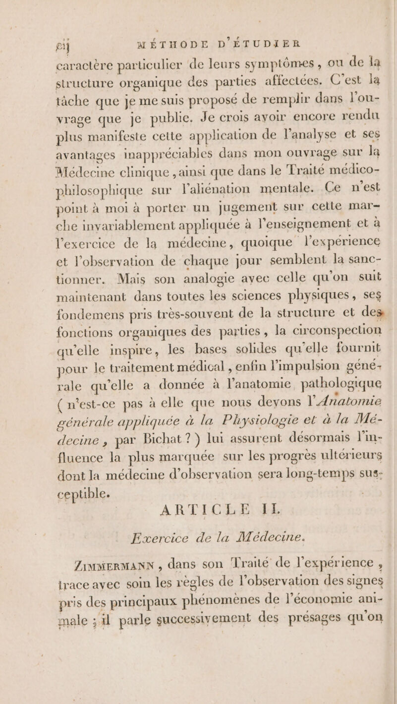 caractère parüculier de leurs symptômes , ou de la structure organique des parties affectées. C’est la tâche que je me suis proposé de remplir dans l’ou- vrage que je publie. Je crois avoir encore rendu plus manifeste cette application de l’analyse et ses avantages inappréciables dans mon ouvrage sur Ja Médecine clinique , ainsi que dans le Traité médico- philosophique sur l’ahénation mentale. Ce n’est point à moi à porter un jugement sur celle mar- che invariablement appliquée à l'enseignement et à l'exercice de la médecine, quoique l’expérience et l'observation de chaque jour semblent la sanc- tionner. Mais son analogie avec celle qu'on suit maintenant dans toutes les sciences physiques, ses fondemens pris très-souvent de la structure et des fonctions organiques des parties, la circonspection qu'elle inspire, les bases solides qu'elle fournit pour le traitement médical , enfin l'impulsion géné- rale qu’elle a donnée à l'anatomie pathologique ( n'est-ce pas à elle que nous deyons l'Anatomie générale appliquée à la Physiologie et à la Mé- decine ,; par Bichat?) lui assurent désormais l’in- fluence la plus marquée sur les progres ultérieurs dont la médecine d'observation sera long-temps sus: cepuble. ARTICLE IL Exercice de la Médecine. ZiMMERMANN , dans son Traité de l'expérience , lrace avec soin les règles de l’observation des signes pris des principaux phénomènes de l’économie ani- male ; il parle successivement des présages qu'on