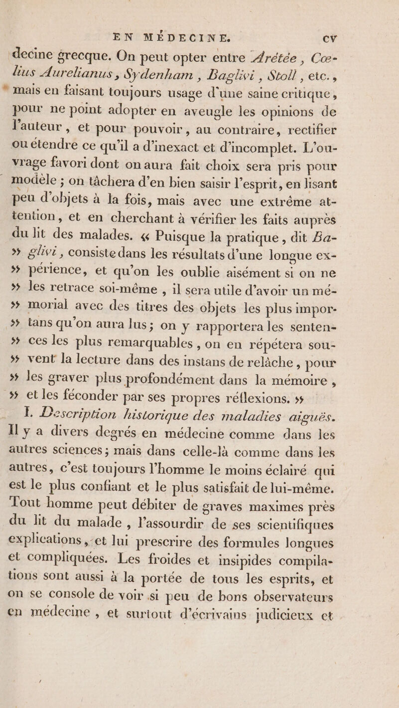 ‘decine grecque. On peut opter entre Arétée , Cæ- lus Aurelianus, Sydenham , Daglivi, Stoll, eic., * mais en faisant toujours usage d’une saine critique , pour ne point adopter en aveugle les opinions de l'auteur, et pour pouvoir, au contraire, rectifier ou étendre ce qu’il a d’inexact et d'incomplet. L'ou- vrage favori dont on aura fait choix sera pris pour modèle ; on tâchera d’en bien saisir l'esprit, en lisant peu d'objets à la fois, mais avec une extrême at- tenton, et en cherchant à vérifier les faits aupres du lit des malades. 4 Puisque la pratique, dit Ba- &gt; glivi, consiste dans les résultats d’une longue ex- *# périence, et qu’on les oublie aisément si on ne »# les retrace soi-même , il sera utile d’avoir un mé- # morial avec des titres des objets les plus impor- # Lans qu’on aura lus; on y rapportera les senten- ces les plus remarquables , on en répétera sou- ## vent la lecture dans des instans de relâche &gt; pour # les graver plus profondément dans la mémoire , &gt; et les féconder par ses propres réflexions. ss E Description historique des maladies aiguës. Il y a divers degrés en médecine comme dans les autres sciences ; mais dans celle-là comme dans les autres, c’est toujours l’homme le moins éclairé qui est le plus confiant et le plus satisfait de lui-même. Tout homme peut débiter de graves maximes près du lit du malade , l’assourdir de ses scientifiques explications ,-et lui prescrire des formules longues et compliquées. Les froides et insipides compila- tions sont aussi à la portée de tous les esprits, et on se console de voir si peu de bons observateurs en médecine , et surtout d'écrivains judicieux cet