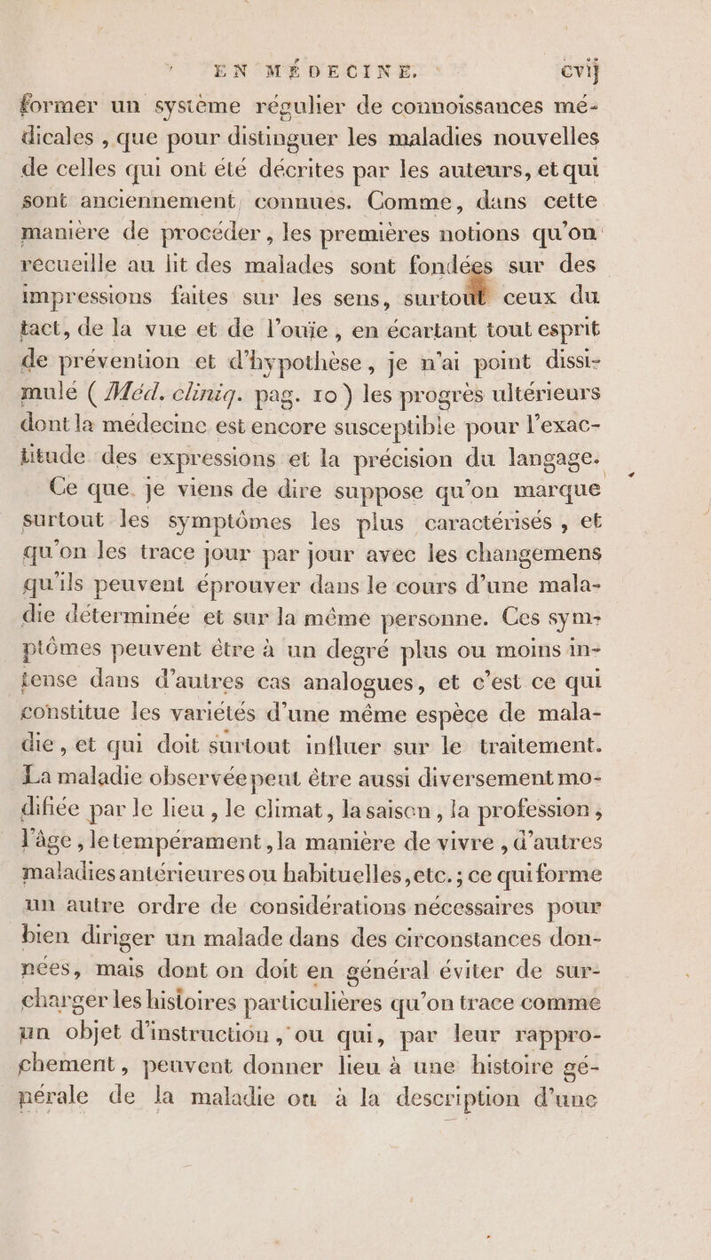 former un système régulier de connoissances mé- dicales , que pour distinguer les maladies nouvelles de celles qui ont été décrites par les auteurs, et qui sont anciennement, connues. Comme, dans cette manière de procéder , les premières notions qu'on récueille au lit des malades sont fondées sur des impressions faites sur les sens, surtoût ceux du tact, de la vue et de l’ouïe , en écartant tout esprit de préventuon et notes je n'ai point dissi- mule (Aéd. clinig. pag. ro ) les progres ultérieurs dont la médecine est encore susceptible pour l'exac- ttude des expressions et la précision du langage. Ce que. je viens de dire suppose qu’on marque surtout les symptômes les plus caractérisés ; €Ë qu'on les trace jour par jour avec les changemens qu'ils peuvent éprouver dans le cours d’une mala- die détermmée et sur la même personne. Ces sym- piômes peuvent être à un degré plus ou moins in- tense dans d’autres cas analogues, et c’est ce qui constitue les variétés d’une même espèce de mala- die, et qui doit surtout influer sur le traitement. La maladie observée peut être aussi diversement mo- difiée par le lieu , le climat, la saison , la profession , l’âge , letempérament ,la manière de vivre , d’autres maladies antérieures ou habituelles etc. ; ce quiforme un autre ordre de considérations nécessaires pour bien diriger un malade dans des circonstances don- nces, mais dont on doit en général éviter de sur- charger les histoires particulières qu'on trace comme un objet d'instruction , ou qui, par leur rappro- chement, peuvent donner lieu à une histoire gé- nérale de la maladie où à la description d’une