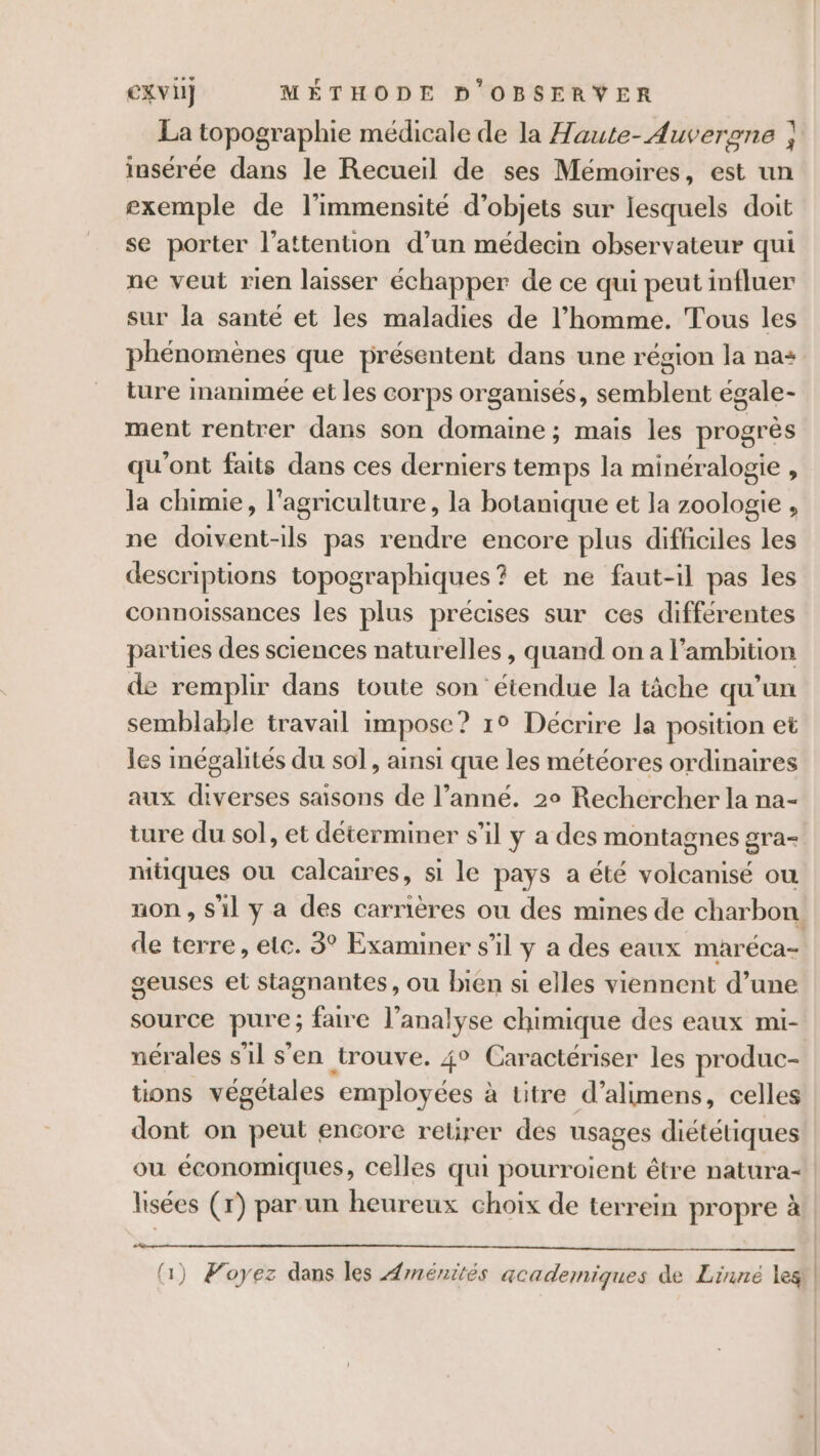 La topographie médicale de la Haute- Auvergne ; insérée dans le Recueil de ses Mémoires, est un exemple de l’immensité d'objets sur lesquels doit se porter l'attention d’un médecin observateur qui ne veut rien laisser échapper de ce qui peut influer sur la santé et les maladies de l’homme. Tous les phénomènes que présentent dans une région la na+ ture Inanimée et les corps organisés, semblent égale- ment rentrer dans son domaine; mais les progrès qu'ont faits dans ces derniers temps la minéralogie , la chimie, l'agriculture, la botanique et la zoologie , ne doivent-ils pas rendre encore plus diffciles les descriptions topographiques? et ne faut-il pas les connoissances les plus précises sur ces différentes parües des sciences naturelles, quand on a l'ambition de remplir dans toute son étendue la tâche qu’un semblable travail impose? 1° Décrire la position et les mégalités du sol, ainsi que les météores ordinaires aux diverses saisons de l’anné. 2° Rechercher la na- ture du sol, et déterminer s’il y a des montagnes gra- mtiques où calcaires, si le pays a été volcanisé où non , S'il y a des carrières ou des mines de charbon de terre, etc. 3° Examiner s’il y a des eaux maréca- geuses et stagnantes, ou bien si elles viennent d’une source pure; faire l’analyse chimique des eaux mi- nérales s'il s'en trouve. 4° Caractériser les produc- tions végétales employées à titre d’alimens, celles dont on peut encore relirer des usages diététiques ou économiques, celles qui pourroient être natura- lisées (r) par un heureux choix de terrein propre à (1) Woyez dans les Aménités academiques de Linné les