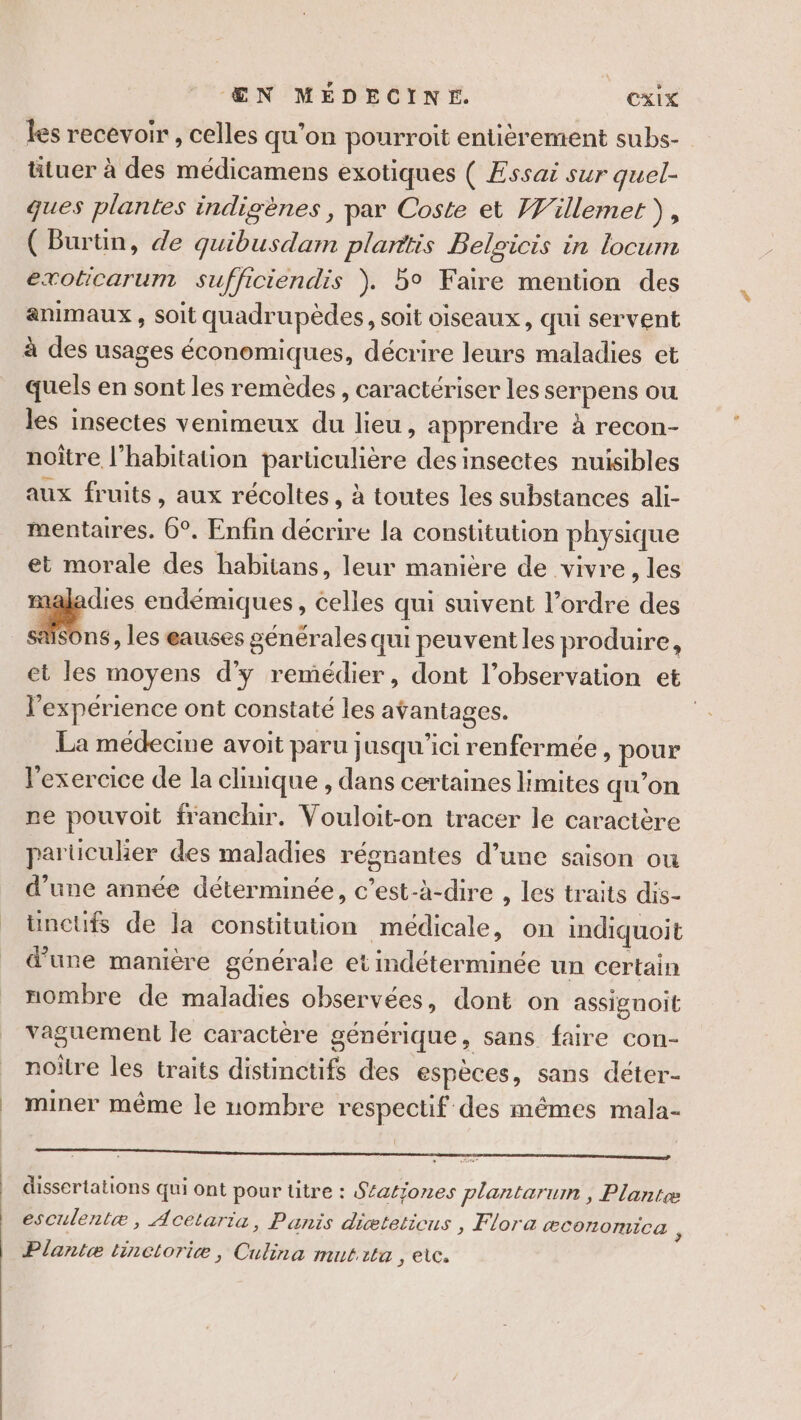 les recevoir , celles qu’on pourroit entièrement subs- tituer à des médicamens exotiques ( Essai sur quel- ques plantes indigènes, par Coste et Willemet), ( Burtin, de quibusdam planttis Belcicis in locum exoticarum sufficiendis ). 5° Faire mention des animaux , soit quadrupèdes, soit oiseaux, qui servent à des usages économiques, décrire leurs maladies et quels en sont les remèdes, caractériser les serpens ou les insectes venimeux du lieu, apprendre à recon- noître l'habitation particulière des insectes nuisibles aux fruits, aux récoltes, à toutes les substances ali- mentaires. 6°. Enfin décrire la constitution physique et morale des habitans, leur manière de vivre, les naladies endémiques, celles qui suivent l’ordre des Sons, les eauses générales qui peuvent les produire, et les moyens d'y remédier, dont l’observation et l'expérience ont constaté les avantages. : La médecine avoit paru jusqu'ici renfermée , pour l'exercice de la clinique , dans certaines limites qu’on ne pouvoit franchir. Vouloit-on tracer le caractère parucuker des maladies régrantes d’une saison ou d’une année déterminée, c’est-à-dire , les traits dis- _ üncüufs de la constitution médicale, on indiquoit d'une manière générale et indéterminée un certain nombre de maladies observées, dont on assignoit vaguement le caractère générique, sans faire con- noître les traits distinctifs des espèces, sans déter- _ miner même le nombre respectif des mêmes mala- dissertations qui ont pour titre : S£atjones plantarum , Plantæ esculentæ, Acetaria, Panis diæteticus , Flora æconomica à | Plantæ tinctoriæ, Culina mutita , etc.