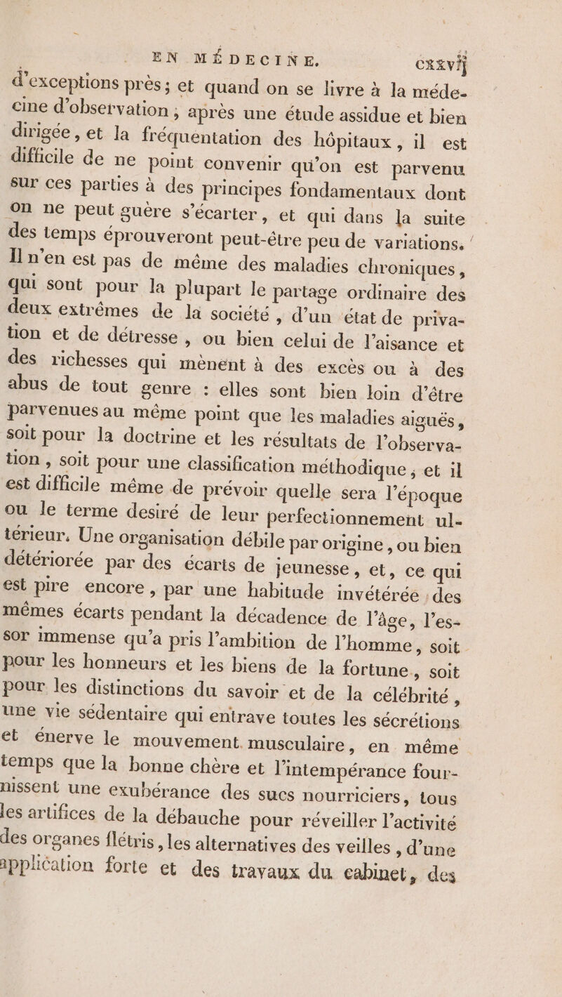 EN MÉDECINE. CRE VE] d’exceptions prés; et quand on se livre à la méde- cine d'observation ; après une étude assidue et bien dirigée , et la fréquentation des hôpitaux , il est difficile de ne point convenir qu'on est parvenu sur ces parties à des principes fondamentaux dont on ne peut guère s’écarter, et qui dans la suite des temps éprouveront peut-être peu de variations. / Il n’en est pas de même des maladies chroniques, qui sont pour la plupart le partage ordinaire des deux extrêmes de la société » d’un état de priva- tion et de détresse » Où bien celui de l’aisance et des richesses qui mènent à des excès ou à des abus de tout genre : elles sont bien loin d’étre parvenues au même point que les maladies aigus , Soit pour la doctrine et les résultats de l'observa- tion , soit pour une classification méthodique ; et il est difficile même de prévoir quelle sera l'époque ou le terme desiré de leur perfectionnement ul- térieur, Une organisation débile par origine , ou bien détériorée par des écaris de jeunesse , et, ce qui est pire encore, par une habitude invétérée : des mêmes écarts pendant la décadence de l'âge, l’es- sor immense qu'a pris l'ambition de l’homme &gt; Soit - pour les honneurs et les biens de la fortune, soit pour les distinctions du savoir et de la célébrité , une vie sédentaire qui entrave toutes les sécrétions et énerve le mouvement. musculaire » en même temps que la bonne chère et l’intempérance four- nissent une exubérance des sucs nourriciers, tous les artifices de la débauche pour réveiller l’activité des organes flétris , les alternatives des veilles , d’une application forte et des travaux du cabinet, des