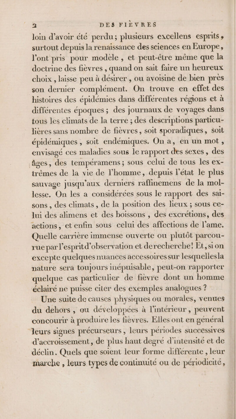 loin d’avoir été perdu; plusieurs excellens esprits » surtout depuis la renaissance des sciences en Europe, l'ont pris pour modele , et peut-être même que la doctrine des fièvres , quand on sait faire un heureux choix , laisse peu à désirer , ou avoisine de bien près son dernier complément. On trouve en effet des histoires des épidémies dans différentes régions et à différentes époques ; des journaux de voyages dans tous les climats de la terre ; des descriptions particu- lières sans nombre de fièvres, soit sporadiques, soit épidémiques , soit endémiques. On a, en un mot, envisagé ces maladies sous le rapport des sexes, des âges, des tempéramens ; sous celui de tous les ex- irêmes de la vie de l’homme, depuis l'état le plus sauvage jusqu'aux derniers raffinemens de la mol- lesse. On les a considérées sous le rapport des saï- sons , des climats , de la position des lieux ; sous ce- lui des alimens et des boissons , des excrétions, des actions, et enfin sous celui des affections de l’ame. Quelle carrière immense ouverte ou plutôt parcou- rue par l'esprit d'observation et derecherche! Et, sion excepte quelques nuances accessoires sur lesquellesla nature sera toujours inépuisable, peut-on rapporter quelque cas particulier de fièvre dont un homme éclairé ne puisse citer des exemples analogues ? Une suite de causes physiques ou morales, venues du dehors , ou développées à l’intérieur, peuvent concourir à produire les fièvres. Elles ont en général leurs signes précurseurs , leurs périodes successives d’accroissement, de plus haut degré d'intensité et de déclin. Quels que soient leur forme differente , leur marche , leurs types de continuité ou de périodicité,