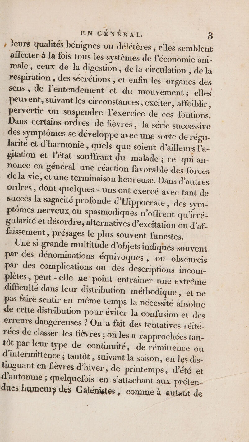 » leurs qualités bénignes ou délétères , elles semblent affecter à la fois tous les systèmes de l’économie ani- male, ceux de la digestion, de la circulation , de la respiration , des sécrétions , et enfin les organes des sens , de l’entendement et du mouvement ; elles peuvent, suivant les circonstances , exciter, affoiblir,, pervertir ou suspendre l'exercice de ces fontions. Dans certains ordres de fièvres, la série successive des symptômes se développe avec une sorte de régu- larité et d'harmonie, quels que soient d’ailleurs l’a- _gitation et l’état souffrant du malade ; ce qui an- nonce en général une réaction favorable des forces dela vie, et une terminaison heureuse. Dans d’autres ordres, dont quelques - uns ont exercé avec tant de succés la Ssagacité profonde d’Hippocrate » des sym- ptômes nerveux ou Spasmodiques n’offrent qu'irré- gularité et désordre, alternatives d’excitation ou d’af- faissement , présages le plus souvent funestes. Une si grande multitude d'objets indiqués souvent par des dénominations équivoques , ou obscurcis par des complications ou des descriptions incom- plètes, peut-elle me point entraîner une extrême difficulté dans leur distribution méthodique , et ne pas faire sentir en même temps la nécessité absolue de cette distribution pour éviter la confusion et des erreurs dangereuses ? On a fait des tentatives réité- rées de classér les fièvres ; On les a rapprochées tan- 1ôt par leur type de continuité, de rémittence ou d’intermittence ; tantôt » Suivant la saison, en les dis- tünguant en fièvres d'hiver, de printemps, d'été et d'automne ; quelquefois en s’attachant aux préter- dues humeurs des Galénistes, comme à autant de