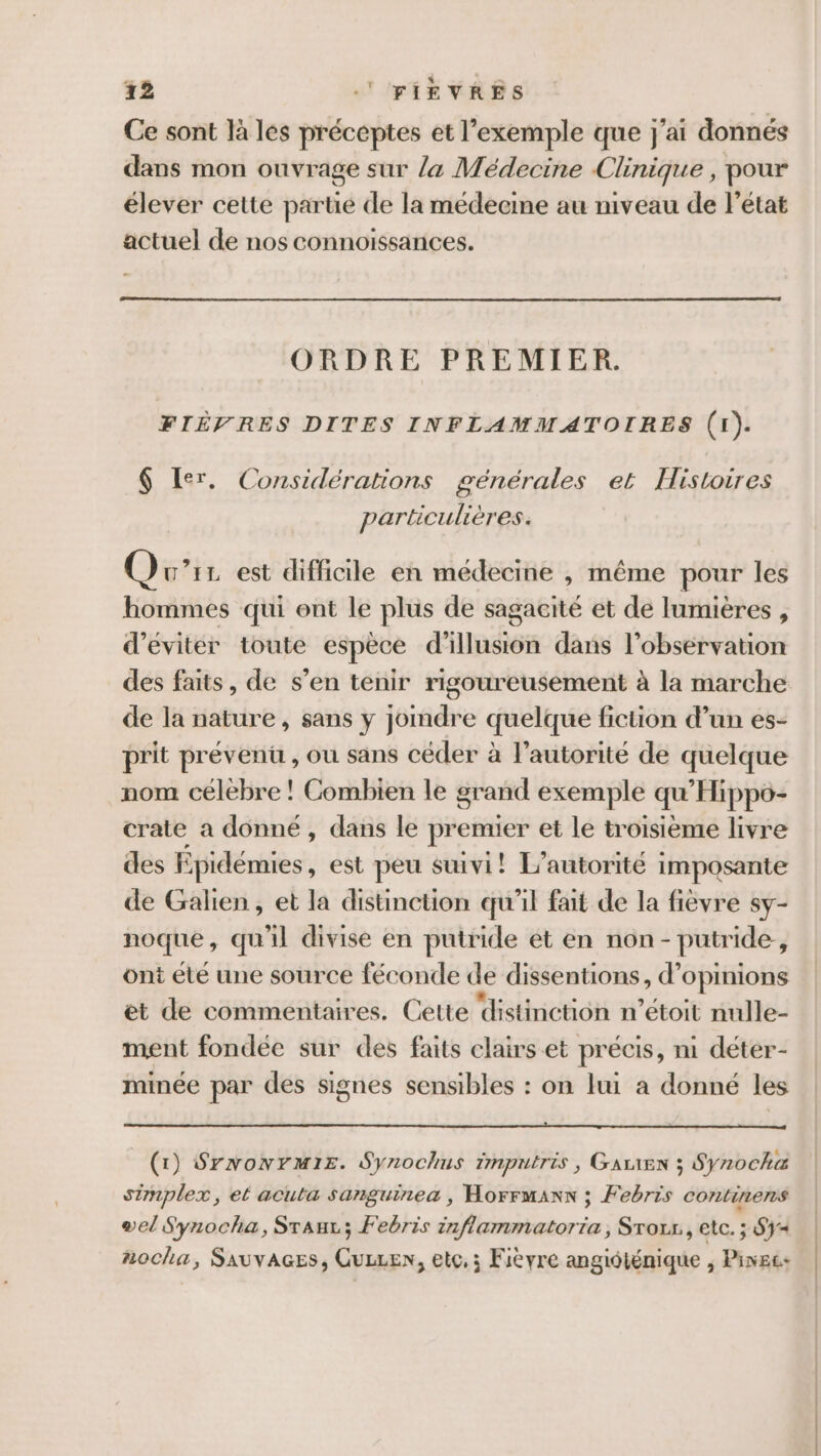 Ce sont là les préceptes et l'exemple que j'ai donnés dans mon ouvrage sur /&amp; Médecine Clinique , pour élever cette partie de la médecine au niveau de l’état actuel de nos connoissances. ORDRE PREMIER. FIÈVRES DITES INFLAMMATOIRES (1). $ Ler. Considérations générales et Histoires particulières. (er 11 est difficile en médecine , même pour les hommes qui ent le plus de sagacité et de lumières , d'éviter toute espèce d'illusion dans l'observation des faits, de s’en tenir rigoureusement à la marche de la nature, sans y jomdre quelque fiction d’un es- prit prévenu , ou sans céder à l'autorité de quelque nom célebre ! Combien le grand exemple qu'Hippo- crate a donné , dans le premier et le troisième livre des Epidémies, est peu suivi! L'autorité imposante de Galien, et la distinction qu'il fait de la fièvre sy- noque, qu'il divise en putride ét en non- putride , ont été une source féconde de dissentions, d’ opinions et de commentaires. Cette distinction n’étoit nulle- ment fondée sur des faits clairs et précis, ni déter- minée par des signes sensibles : on lui a donné les (1) Srwonrmis. Synochus imputris, Garren ; Synocha simplex, el acuta sanguinea , Horrmans ; Febris continens vel Synocha, Sraur; Febris inflammatoria, Sror., etc. ; Sy nocha, SAUVAGES, CuLLen, et, ; Fièvre angidténique , Pinec+