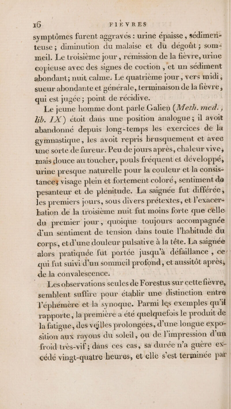 symptômes furent aggravés : urine épaisse , sédimeri- teuse ; diminution du malaise et du dégoût ; som- meil. Le troisième jour , rémission de la fièvre, urine copieuse avec des signes de coction , et un sédiment abondant; nuit calme. Le quatrième jour , vers midi; sueur abondante et générale, terminaison de la fièvre; qui est jugée ; point de récidive. | Le jeune homme dont parle Galien (Weth.med., Gb. IX) étoit dans une position analogue ; il avoit abandonné depuis long-temps les exercices de la gymnastique , les avoit repris brusquement et avec une sorte de fureur. Peu de jours après, chaleur vive, mais douce au toucher, pouls fréquent et développé, urine presque naturelle pour la couleur et la consis- tance3 visage plein et fortement coloré, sentiment de pesanteur et de plénitude. La saignée fut différée , les premiers jours, SOUS divers prétextes, et l’exacer+ bation de la troisième nuit fut moins forte que celle: du premier jour, quoique toujours accompagnée d’un sentiment de tension dans toute l’habitude du corps, et d’une douleur pulsative à la tête. La saignée alors pratiquée fut portée jusqu’à défaillance , ce’ qui fut suivi d’un sommeil profond, et aussitôt après, | de la convalescence. | Les observations seules de Forestus sur cette fièvre, ‘semblent suffire pour établir une distinction entre l’éphémère et la synoque. Parmi les exemples qu'il rapporte, la premiére a été quelquefois le produit de la fatigue, des villes prolongées, d’une longue expo- siion aux rayons du soleil, ou de l'impression d’un froid très-vif ; dans ces cas, sa durée n’a guére ex- cédé vingt-quatre beures, et elle s’est termmée par