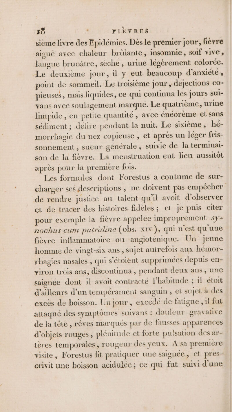 Ho TIÈVRES sième livre des Epidémies. Dès le premier Jour, fièvre aiguë avec chaleur brûlante, insomnie, soif vive, langue brunâtre, sèche, urine légèrement colorée. Le deuxième jour, il y eut beaucoup d’anxiéte , point de sommeil. Le troisième Jour , déjections co- pieuses, mais liquides, ce qui continua les jours sui- vans avec soulagement marqué. Le quatrième , urine limpide , en petite quantité , avec énéorème et sans sédiment ; delire pendant la nuit. Le sixième, he- morrhagie du nez copieuse , et après un léger fris- sonnement , sueur générale, suivie de la terminai- son de la fièvre. La menstruation eut lieu aussitôt après pour la première fois. Les formules dont Forestus a coutume de sur- charger ses descriptions , ne doivent pas empêcher de rendre justice au talent qu'il avoit d'observer et de tracer des histoires fidèles ; et je puis citer pour exemple la fièvre appelée improprement sy- nochus cum putridine (obs. xiv ), qui n'est qu'une fièvre inflammatoire ou angiotenique. Un jeune homme de vingt-six ans , sujet autrefois aux hémor- rhagies nasales , qui s’étoiènt supprimées depuis en- viron trois ans, discontinua , pendant deux ans, une saignée dont 1l avoit contracté l'habitude ; 1l étoit d’ailleurs d’un tempérament sanguin , et sujet à des excès de boisson. Un jour, excédé de fatigue , 1l fut attaqué des symptômes suivans : douleur gravative de la tête, rêves marqués par de fausses apparences d'objets rouges , plénitude et forte pulsation des ar- : ières temporales, rougeur des yeux. A sa première visite, Forestus fit pratiquer une saignée, et pres- crivit une boisson acidulée ; ce qui fut suivi d'une