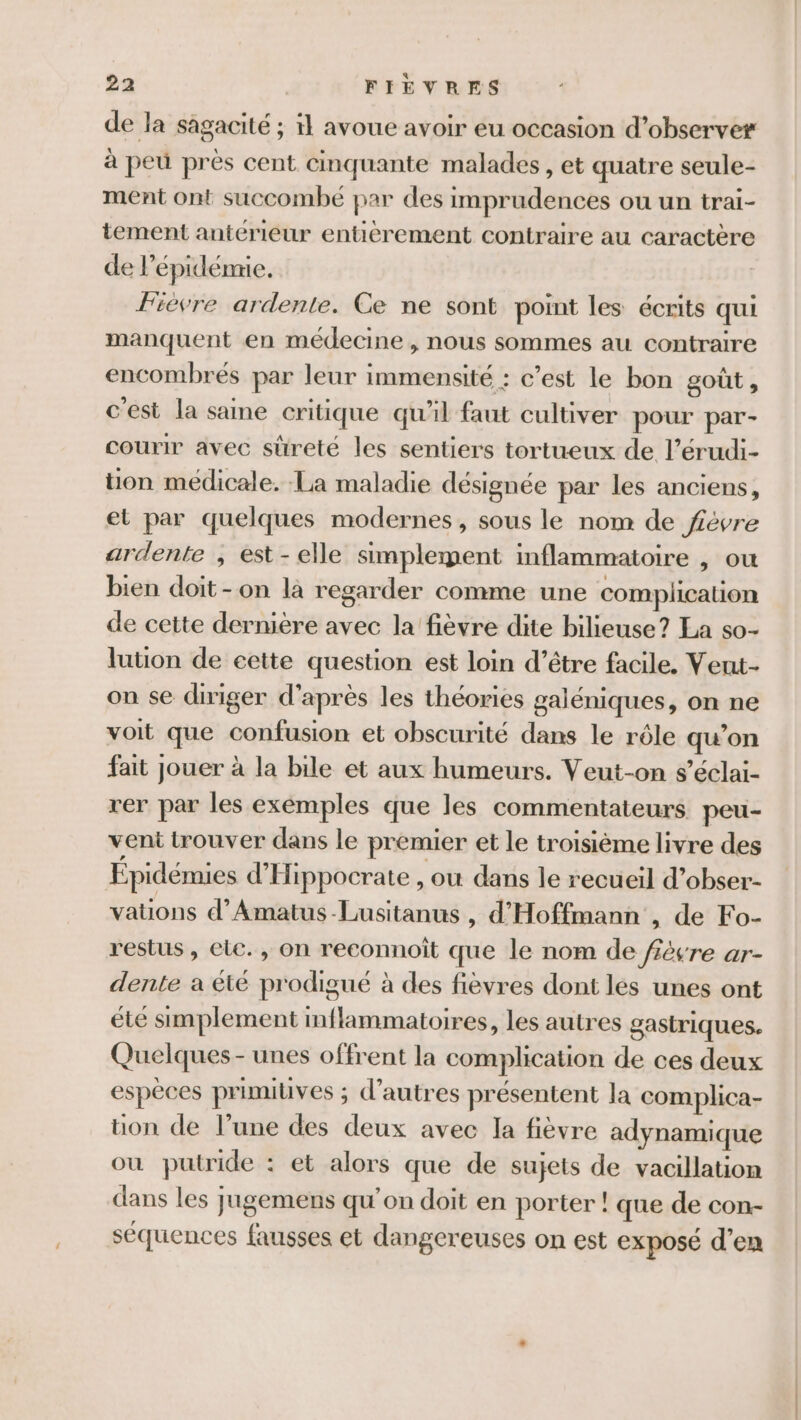 de la sagacité ; il avoue avoir eu occasion d’observer à peu près cent cinquante malades , et quatre seule- ment ont succombé par des imprudences ou un trai- tement antérieur entièrement contraire au caractère de l'épidémie. fievre ardente. Ce ne sont point les écrits qui manquent en médecine , nous sommes au contraire encombrés par leur immensité : c’est le bon goût , c'est la same critique qu'il faut cultiver pour par- courir avec sûreté les sentiers tortueux de l’érudi- ton medicale. La maladie désignée par les anciens, et par quelques modernes, sous le nom de févre ardente , est-elle simplement inflammatoire , OÙ bien doit-on là regarder comme une complication de cette dernière avec la fièvre dite bilieuse? La so- lution de eette question est loin d’être facile. Veut- on se diriger d'après les théories galéniques, on ne voit que confusion et obscurité dans le rôle qu'on fait jouer à la bile et aux humeurs. Veut-on s’éclai- rer par les exemples que les commentateurs peu- vent trouver dans le premier et le troisième livre des Épidémies d'Hippocrate , où dans le recueil d’obser- vations d’Amatus-Lusitanus , d'Hoffmann , de Fo- restus, ele. , on reconnoît que le nom de fiévre ar- dente a êté prodigué à des fièvres dont les unes ont été simplement inflammatoires, les autres gastriques. Quelques - unes offrent la complication de ces deux espèces primiuves ; d’autres présentent la complica- üuon de l’une des deux avec la fièvre adynamique où putride : et alors que de sujets de vacillatiom dans les jugemens qu’on doit en porter ! que de con- séquences fausses et dangereuses on est exposé d’en