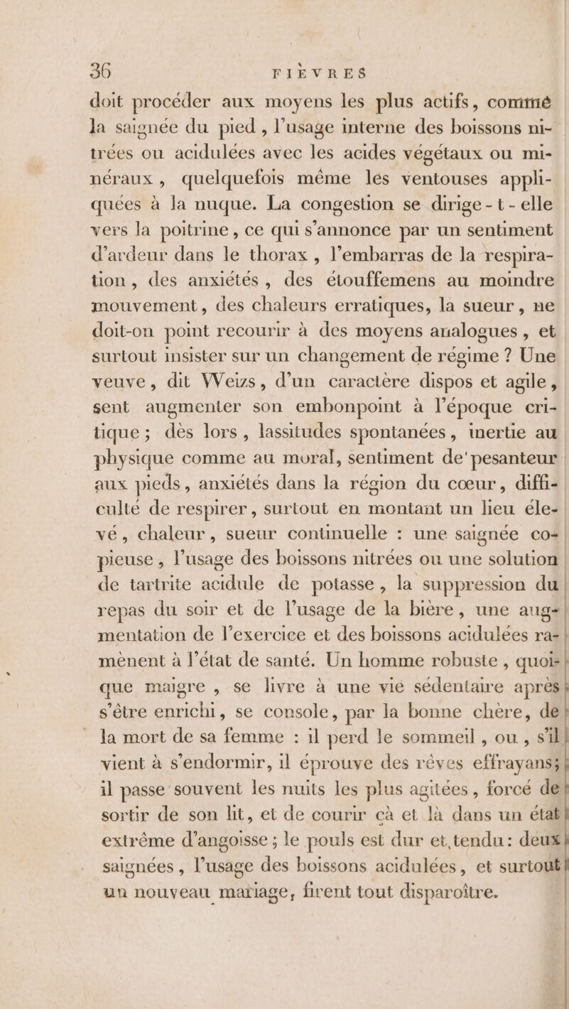 doit procéder aux moyens les plus actifs, comté Ja saisnée du pied , l’usage interne des boissons ni- trées où acidulées avec les acides végétaux ou mi- néraux , quelquefois même les ventouses appli- quées à la nuque. La congestion se dirige - t - elle vers la poitrine, ce qui s'annonce par un sentiment d’ardeur dans le thorax , l’embarras de la respira- tion, des anxiétés, des eétouffemens au moindre mouvement, des chaleurs erratiques, la sueur , ne doit-on point recourir à des moyens analogues , et surtout insister sur un changement de régime ? Une veuve, dit Wews, d’un caractère dispos et agile, sent augmenter son embonpoint à l’époque cri- tique ; des lors, lassitudes spontanées, inertie au physique comme au moral, sentiment de'pesanteur aux pieds, anxiétés dans la région du cœur, diffi- culté de respirer, surtout en montant un lieu éle- vé, chaleur, sueur continuelle : une saignée co+! pieuse , l'usage des boissons nitrées ou une solution de tartrite acidule de potasse, la suppression du repas du soir et de l’usage de la biere, une ange | mentation de l’exerciee et des boissons acidulées ra- mènent à l’état de santé. Un homme robuste , quoi que maigre , se livre à une vie sédentaire après s'être enrichi, se console, par la bonne chère, de la mort de sa femme : il perd le sommeil , ou , s'il vient à s'endormir, il éprouve des rêves effrayans; il passe souvent les nuits les plus agitées, forcé de sortir de son lit, et de courir cà et là dans un état extrême d'angoisse ; le pouls est dur et tendu : deux saignées , l’usage des boissons acidulées, et surtout un nouveau mariage, firent tout disparoître.