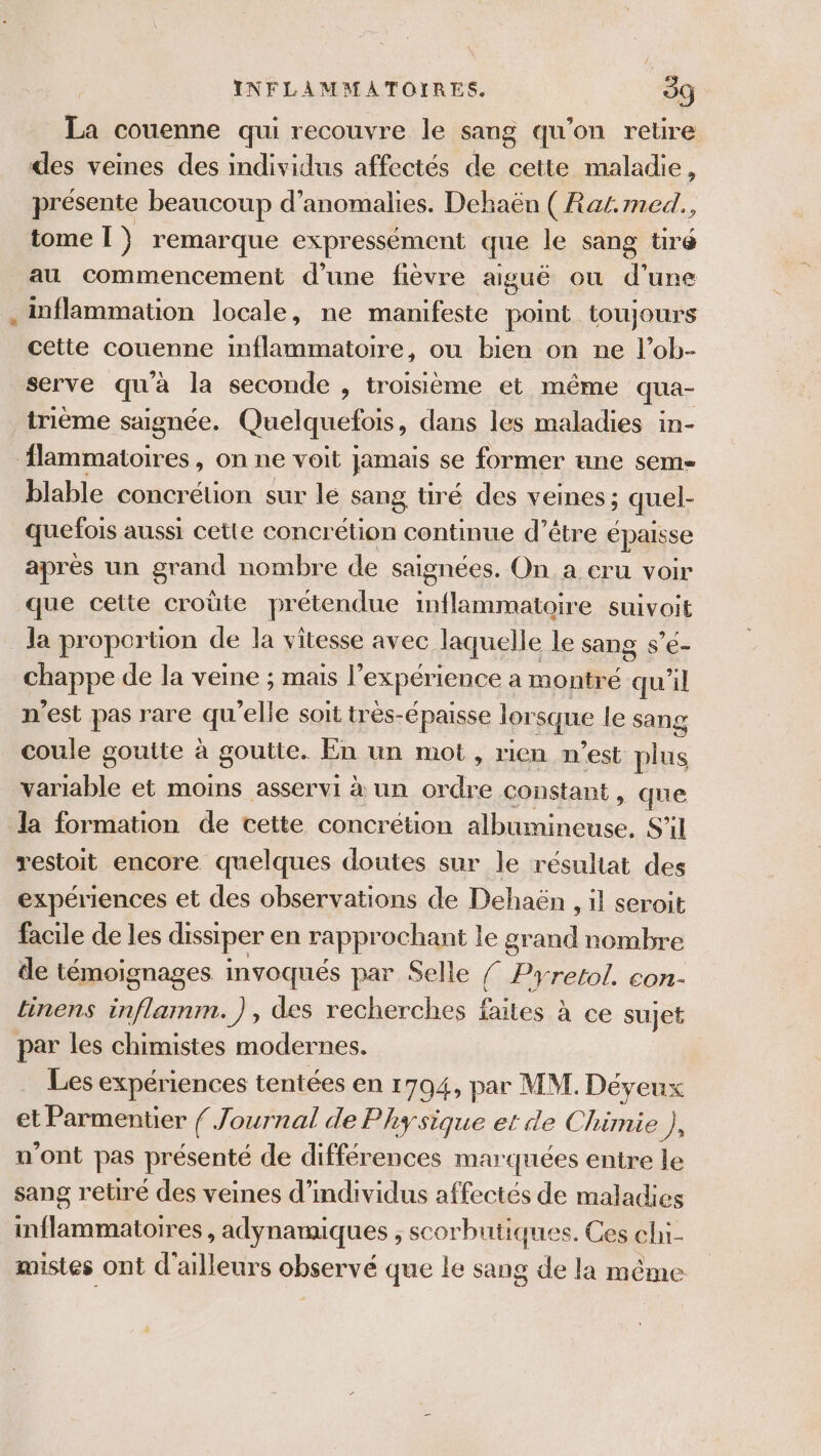 La couenne qui recouvre le sang qu’on retire des veines des individus affectés de cette maladie, présente beaucoup d'anomalies. Dehaën (Rat. med., tome [ } remarque expressément que le sang tiré au commencement d’une fièvre aiguë où d une . inflammation locale, ne manifeste point toujours cette couenne inflammatoire, ou bien on ne l’ob- serve qu'à la seconde , troisième et même qua- trième saignée. Quelquefois, dans les maladies in- flammatoires, on ne voit jamais se former une sem- blable concrétion sur le sang tiré des veines ; quel- quefois aussi cette concr étion continue d’être épaisse après un grand nombre de saignées. On a cru voir que cette croûte prétendue inflammatoire suivoit la proportion de la vitesse avec laquelle le sang s’é- chappe de la veine ; mais expérience a montré qu'il n'est pas rare qu’elle soit très-épaisse lorsque le sang coule gouite à goutte. En un mot, rien n’est plus variable et moins asservi à un ordre constant , que la formation de cette concrétion albumineuse. S'il restoit encore quelques doutes sur le résultat des expériences et des observations de Dehaën , il seroit facile de les dissiper en rapprochant le grand nombre de témoignages invoqués par Selle { Pyretol. con- tinens inflamnm.), des recherches failes à ce sujet par les chimistes modernes. Les expériences tentées en 1794, par MM. Déyeux et Parmentier / Journal de Physique et de Chimie 7 n’ont pas présenté de différences marquées entre le sang retiré des veines d'individus affectés de maladies inflammatoires , adynamiques ; scorbutiques. Ces chi- mistes ont d'ailleurs observé que le sang de la même