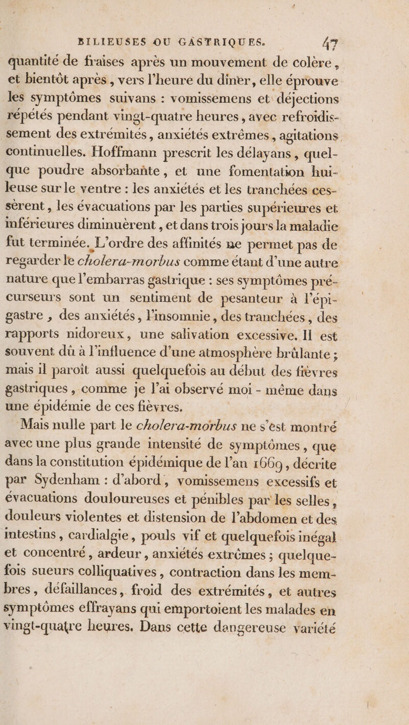 quantité de fraises après un mouvement de colère , et bientôt après , vers l’heure du diner, elle éprouve les symptômes suivans : vomissemens et déjections répétés pendant vingt-quatre heures, avec refroïdis- sement des extrémités, anxiétés extrêmes, agitations continuelles. Hoffmann prescrit les délayans , quel- que poudre absorbañte, et une fomentation hui- leuse sur le ventre : les anxiétés et les tranchées ces- sérent , les évacuations par les parties supérieures et mférieures diminuèrent , et dans trois jours la maladie fut terminée. L'ordre des affinités ne permet pas de regarder le cholera-morbus comme étant d’une autre nature que l'embarras gastrique : ses symptômes pré- curseurs sont un sentiment de pesanteur à l'épi- gastre , des anxiétés, insomnie , des tranchées, des rapports nidoreux, une salivation excessive, Il est souvent dü à l'influence d’une atmosphère brülante ; mais 11 paroït aussi quelquefois au début des fièvres gastriques , comme Jje lai observé moi - même dans une épidémie de ces fièvres. Mais nulle part le cho/era-morbus ne s'est montré avec une plus grande intensité de symptômes, que dans la constitution épidémique de l'an 1669, décrite par Sydenham : d’abord, vomissemens excessifs et évacuations douloureuses et pénibles par les selles, douleurs violentes et distension de l'abdomen et des intestins , cardialgie, pouls vif et quelquefois inégal} et concentré , ardeur , anxiétés extrêmes ; quelque- fois sueurs colliquatives , contraction dans les mem- bres , défaillances, froid des extrémités, et autres symptômes effrayans qui emportoient les malades en vingt-quatre heures. Dans cette dangereuse variété