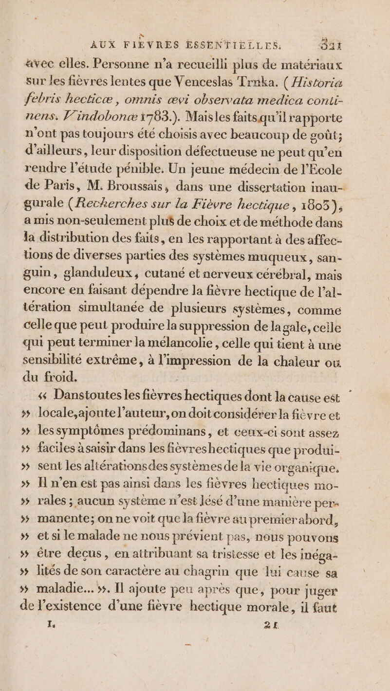 avec elles. Personne n’a recueilli plus de matériaux sur les fièvres lentes que Venceslas Trnka. ( Historia febris hecticæ , omnis ævi observata medica conii- nens: V7. bord 1783. ). Maisles faits qu’ ilrapporte n'ont pas tou jours été choisis avec beaucoup de sou ; d’ailleurs, leur disposition défectueuse ne peut qu’en rendre l'étude pénible. Un jeune médecin de l'Ecole de Paris, M. Broussais, dans une dissertation inau- gurale (Recherches sur la Fièvre hectique , 1805), a mis non-seulement plué de choix et de méthode dans la distribution des faits, en les rapportant à des affec- tions de diverses parties des systèmes muqueux, san- guin, glanduleux, cutané et nerveux cérébral, mais encore en faisant dépendre la fièvre hectique de l’al- tération simultanée de plusieurs sÿstèmes , COMME celle que peut produire la suppression de la gale, ceile qui peut termmer la mélancolie, celle qui tent à une sensibilité extrême, à l'impression de la chaleur où du froid. 4 Danstoutes les fièvres hectiques dont la cause est ss locale,ajoute l’auteur,on doitconsidérer la fièvre et ss lessymptômes prédominans, et ceux-ci sont assez ss faciles à saisir dans les févreshectiques que produi- &gt; sent les altérationsdes systèmes de la vie organique. &gt; Il n’en est pas ainsi dans les fièvres hectiques mO- &gt; rales ; aucun système n'est lésé d’une manière pers &gt; manente; on ne voit que la fièvre au premierabord, ss et si le malade ne nous prévient pas, nous pouvons ss être decus, en attribuant sa tristesse et les i inéga- 55 lités de son caractère au chagrin que lui cause sa »# maladie... 5. Îl ajoute peu après que, pour juger de l’existence d’une fièvre hectique morale , il faut 2 2£