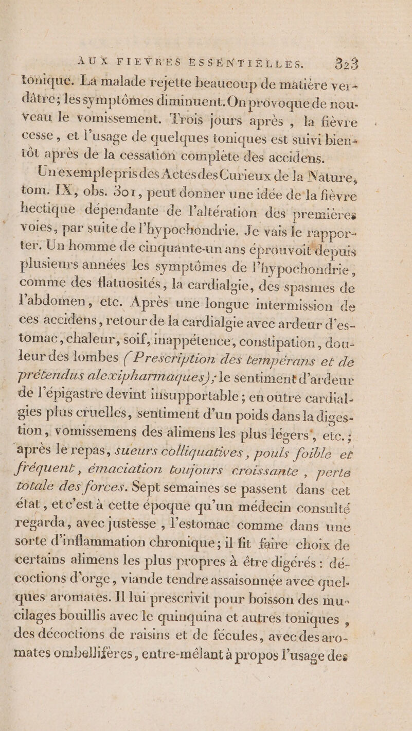 _ tônique. La malade rejette beaucoup de matiére vei+ dâtre; les symptômes diminuent. On provoque de nou- Veau le vomissement. Trois Jours après , la fièvre cesse , et l’usage de quelques ioniques est suivi bien: tôt après de la cessation complète des accidens. Unexeémplepris dés ActesdesCurieux de la N ature, tom. IX, obs. Sox, peut donner une idée dela fièvre hectique dépendante de l’altération des premières voies, par suite de l’'hypochiondrie. Je vais le rappor- ter. Un homme de cinquante-un ans éprouvoit depuis plusieurs années les symptômes de l’hypochondrie, comme des flatuosités, la cardialsie, des spasmes de l'abdomen, etc. Après une longue intermission de . ces accidéns, retour de la cardialgie avec ardeur d’es- . tomac, chaleur, soif, inappétence, conslipation , dou- leur dés lombes / Prescription des lempérans et de prétendus alexivharmaques); le sentiment d’ardeur de l’épigasire devint insupportable ; en outre cardial- gtes plus cruelles, sentiment d’un poids dans la diges- tion, vomissemens des alimens les plus légers’, ete. : apres le repas, sweurs colliquatives, pouls foible er fréquent , éMactalion Loujours croissante , perte totale des forces. Sept semaines se passent dans cet élat , et c’est à cette époque qu’un médecin consulté regarda, avec justesse , l'estomac comme dans une sorte d’inflammation chronique; il fit faire choix de certains alimens les plus propres à être digérés : dé- coctions d'orge, viande tendre assaisonnée avec quel. ques aromates. Îl lui prescrivit pour boisson des mu cilages bouillis avec le quinquina et autres toniques , des décoctions de raisins et de fécules, avecdesaro- mates ombellifères, entre-mélant à propos l'usage des