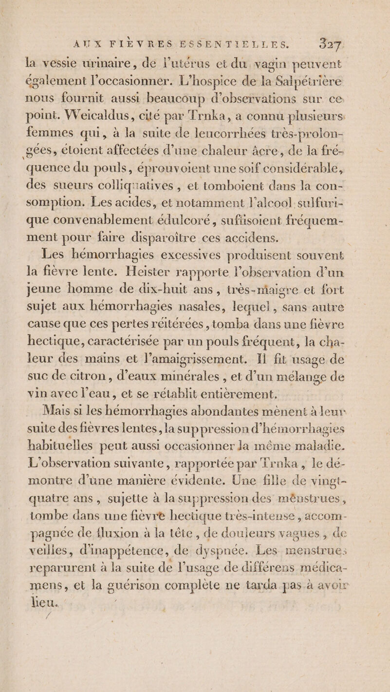 la vessie urinaire, de l'utérus et du, vagin peuvent également l’occasionner. L’hospice de la Salpéirière nous fournit aussi beaucoup d'observations sur ce point. Weicaldus, cité par Trnka, a connu plusieurs: femmes qui, à la suite de leucorrhées tres-prolon- _gées, étoient affectées d’une chaleur âcre, de la fré- quence du pouls, éprouv otent une soif considérable, des sueurs colliquatives , et tomboïent dans la con- somptüon. Les acides, et notamment l'alcool sulfuri- que convenablement édulcoré, suflisoient fréquem- ment pour faire disparoître ces accidens. Les hémorrhagies excessives produisent souvent la fièvre lente. Haister rapporte l'observation d’un jeune homme de dix-huit ans, très-maigre et fort sujet aux hémorrhagies nasales, lequel, sans autre cause que ces pertes réitérées , tomba dans une fièvre hectique, caractérisée par un pouls fréquent, la cha- leur des mains et l’amaigrissement. Il fit usage. de suc de citron, d'eaux minérales , et d’un mélange de vin avec l’eau, et se rétablit entièrement. Mais si les hémorrhagies abondantes mènent à leur suite des fievres lentes, suppr ession d’ hémorrhagies habituelles peut aussi occasionner la même maladie. L'observation suivante, rapportée par Trnka, le dé- montre d'une manière évidente. Une fille de vingt- quatre ans, sujette à la suppression des mênstrues , tombe dans une fièvre hectique très-intense , accom- pagnée de fluxion à la tête, de douleurs vagues, de veilles, di inappétence , de dyspnée. Les menstrues reparurent à la suite de l'usage de différens médica- mens, et la guérison let ne tarca pas à avOLr lieu. /