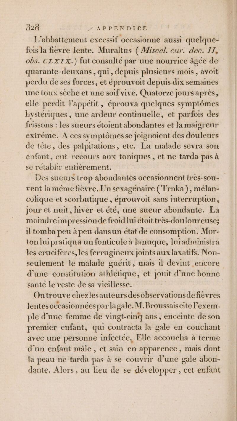 L'’abbattement excessif occasionne aussi quelque- fois la fièvre lente. Muraltus ( Miscel. cur. dec. II, obs. CL X1IX.) fut consulté par une nourrice âgée de quarante-deuxans , qui, depuis plusieurs mois , avoit perdu de ses forces, et éprouvoit depuis dix semaines une toux sèche et une soif vive. Quatorze jours après, elle perdit l'appétit, éprouva quelques symptômes hystériques , une ardeur continuelle, et parfois des frissons : les sueurs étoient abondantes et la maigreur extrême. À ces symptômes se Joignoient des douleurs de tête, des palpitations, etc. La malade sevra son enfant, eut recours aux toniques , et ne tarda pas à se rétablir entièrement. Des sueurs trop abondantes occasionnent très-sou- vent la même fièvre. Un sexagénaire (Trnka), mélan- cohique et scorbutique , éprouvoit sans interruption, jour et nuit, hiver et été, une sueur abondante. La moindre Impression de froid lui étoit très-douloureuse; il tomba peu à peu dansun état de consomption. Mor- ton luipratiqua un fonticule à lanuque, ui administra les crucifères, les ferrugmeux joints aux laxatifs. Non- d'une constitution athlétique, et jouit d’une bonne santé le reste de sa vieillesse. Ontrouve chezlesauteurs desobservationsdefièvres lentesoccasionnées par lagale. M. Broussais cite l’exem- ple d’une femme de vingt-cinq ans, enceinte de son premier enfant, qui contracta la gale en couchant avec une personne infectée, Elle accoucha à terme d’un enfant mâle , et sain en apparence , mais dont la peau ne tarda pas à se couvrir d’une gale abon- dante. Alors, au lieu de se développer , cet enfant