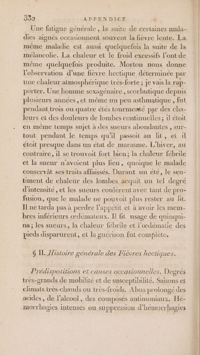 … Une fatigue générale , la suite de certaines mala- dies aiguës occasionnent souvent la fièvre lente. La même maladie est aussi quelquefois la suite de la mélancolie. La chaleur et le froid excessifs l’ont de même quelquefois produite. Morton nous donne l'observation d’une fièvre hectique déterminée par une chaleur atmosphérique très-forte ; je vais la rap- porter. Une homme sexagénaire , scorbutique depuis plusieurs années , et même un peu asthmatique , fut pendant trois ou quatre étés tourmemé par des cha- leurs et des douleurs de lombes continuelles ; 1l étoit en même temps sujet à des sueurs abondantes , sur- tout pendant le temps qu'il passoit au ht, et 1l étoit presque dans un état de marasme. L'hiver, au contraire, 1l se touvoit fort bien; la chaleur fébrile et la sueur n’avoient plus lieu, quoique le malade conservât ses traits affaisses. Durant un éte, le sen- iment de chaleur des lombes acquit un tel degré d'intensité , et les sueurs coulèrent avec tant de pro- fusion, que le malade ne pouvoit plus rester au lit. Il ne tarda pas à perdre l’appétit et à avoir les mem- bres inférieurs oœdémateux. I fit usage de quinqui- na ; les sueurs, la chaleur fébrile et l’oœdématie des pieds disparurent, et la guérison fut complète. $ IL. Jfistoire générale des Fièvres hectiques. Prédispositions et causes occasionnelles. Degrés trés-grands de mobilité et de suscepubilité. Saisons et climats très-chauds ou très-froids. Abus prolongé des acides, de l’alcool , des composés autimoniaux. Hé- morrhagies intenses ou suppression d’hémorrhagies . . mme &amp; roue