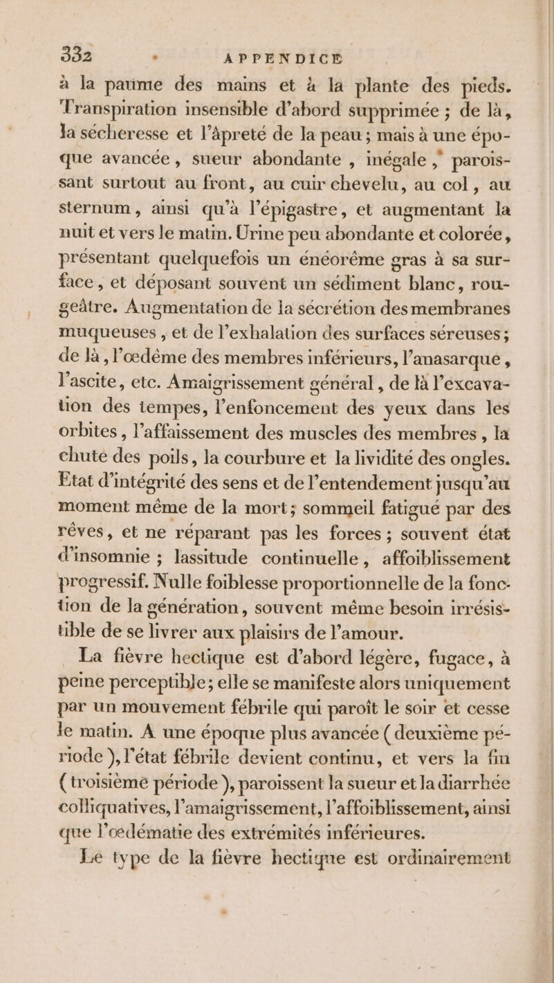 à la paume des mains et à la plante des pieds. Transpiration insensible d’abord supprimée ; de là, Ja sécheresse et l’âäpreté de la peau ; mais à une épo- que avancée, sueur abondante , inégale ; parois- sant surtout au front, au cuir chevelu, au col, au sternum, aimsi qu'à l’épigastre, et augmentant la nuit et vers le matin. Urine peu abondante et colorée, présentant quelquefois un énéorême gras à sa sur- face , et déposant souvent un sédiment blanc, rou- getre. Augmentation de la sécrétion des membranes muqueuses , et de l’exhalation des surfaces séreuses ; de là , loœdême des membres inférieurs, l’anasarque , l’ascite, etc. Amaigrissement général , de l’excava- on des iempes, l’enfoncement des yeux dans les orbites , l’affaissement des muscles des membres, la chute des poils, la courbure et la lividité des ongles. Etat d’intégrité des sens et de l’entendement jusqu’au moment même de la mort; sommeil fatigué par des rêves, et ne réparant pas les forces ; souvent état d'insomnie ; lassitude continuelle, affoiblissement progressif. Nulle foiblesse proportionnelle de la fonc- üon de la génération, souvent même besoin irrésis- hble de se livrer aux plaisirs de l'amour. La fièvre hectique est d’abord légère, fugace, à peine perceptible; elle se manifeste alors uniquement par un mouvement fébrile qui paroît le soir et cesse le matin. À une époque plus avancée ( deuxième pé- riode }, l’état fébrile devient continu, et vers la fin (troisième période }, paroiïssent la sueur et la diarrhée colliquatives, l’'amaigrissement, l’affoiblissement, ainsi que l’odématie des extrémités inférieures. Le type de la fièvre hectiqne est ordinairement