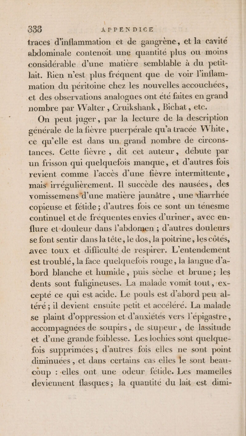 \ 330 APPENDICE traces d’inflammation et de gangrène, et la cavité abdominale contenoit une quantité plus où moins considérable d’une matière semblable à du petit- lait. Rien n’est plus fréquent que de voir l'inflam- mation du péritoine chez les nouvelles accouchées, et des observations analogues ont été faites en grand nombre par Walter , Cruikshank , Bichat , etc. On peut juger, par la lecture de la description générale de la fièvre puerpérale qu'a tracée White, ce qu’elle est dans un. grand nombre de circons- tances. Cette fièvre , dit cet auteur, débute par un frisson qui quelquefois manque, et d'autres fois revient comme l'accès d’une fièvre intermittente, mais irrégulièrement. Il succède des nausées, des vomissemensd’une matière jaunâtre , une ‘diarrhée copieuse et fétide ; d’autres fois ce sont un ténesme continuel et de fréquentes envies d’uriner , avec en- flure et-douleur dans l’abdomen ; d’autres douleurs se font sentir dans la tête, le dos, la poitrine, les côtés, avec toux et difficulté de respirer. L’entendement est troublé, la face quelquefois rouge, la langue d’a- bord blanche et humide , puis sèche et brune; les dents sont fuligineuses. La malade vomit tout , ex- cepté ce qui est acide. Le pouls est d’abord peu al- téré ; il devient ensuite petit et accéléré. La malade se plaint d’oppression et d’anxiétés vers l'épigastre , accompagnées de soupirs, de siupeur , de lassitude et d’une grande foiblesse. Les lochies sont quelque- fois supprimées ; d’autres fois elles ne sont point diminuées , et dans certains cas elles le sont beau- coup --elles ont une odeur féude. Les mamelles deviennent flasques; la quantité du lait est dimi-