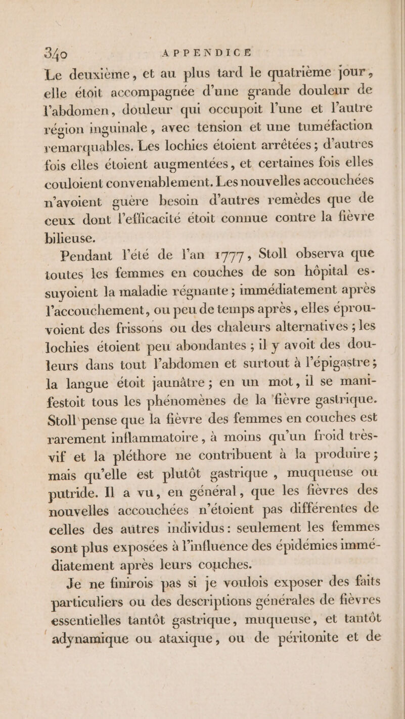 Le deuxième, et au plus tard le quatrième jour, elle étoit accompagnée d’une grande douleur de l'abdomen, douleur qui occupoit l’une et l’autre région inguinale , avec tension et une tuméfaction remarquables. Les lochies étoient arrêtées ; d’autres fois elles étoient augmentées, et certaines fois elles couloient convenablement. Les nouvelles accouchees n’avoient guère besoin d’autres remèdes que de ceux dont l'efficacité étoit connue contre la fièvre bilieuse. Pendant l'été de l'an 1777, Stoll observa que toutes les femmes en couches de son hôpital es- suyoient la maladie régnante ; immédiatement après l'accouchement, ou peu de temps après, elles éprou- voient des frissons ou des chaleurs alternatives ; les lochies étoient peu abondantes ; il y avoit des dou- leurs dans tout l’abdomen et surtout à l’épigastre ; la langue étoit jaunâtre ; en un mot, il se mani- festoit tous les phénomènes de la ‘fièvre gastrique. Stoll pense que la fièvre des femmes en couches est rarement inflammatoire, à moins qu’un froid très- vif et la pléthore ne contribuent à la produire ; mais qu’elle est plutôt gastrique , muqueuse où putride. Il a vu, en général, que les fièvres des nouvelles accouchées n’étoient pas différentes de celles des autres individus: seulement les femmes sont plus exposées à l'influence des épidémies immé- diatement après leurs couches. Je ne finirois pas si je voulois exposer des faits particuliers ou des descriptions générales de fièvres essentielles tantôt gastrique, muqueuse, et tantôt adÿynamique ou ataxique, ou de péritonite et de