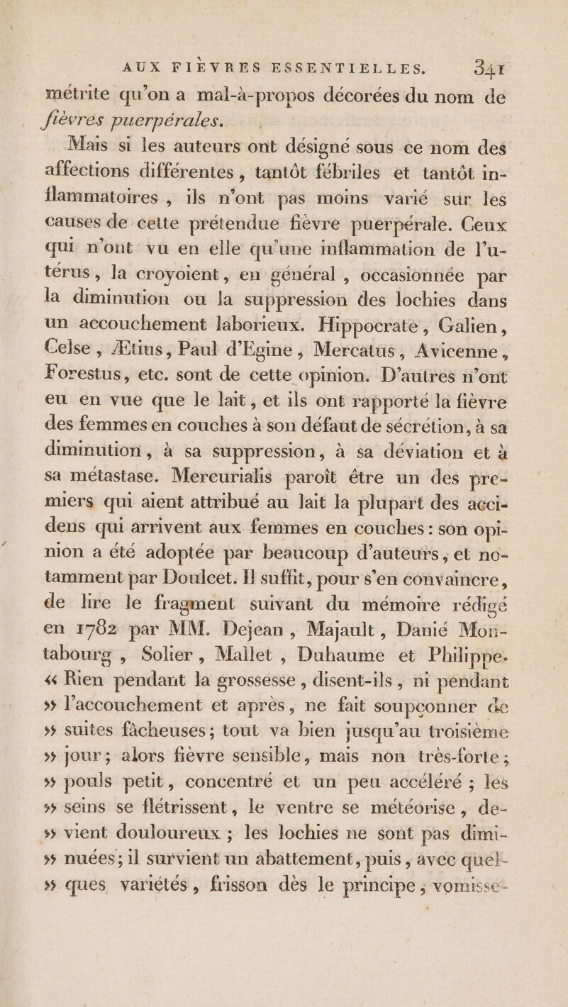 métrite qu’on a mal-à-propos décorées du nom de Jièvres puerpérales. Mais si les auteurs ont désigné sous ce nom des affections différentes , tantôt fébriles et tantôt in- flammatoires , ils n’ont pas moins varié sur les causes de ceite prérencite fièvre puerpérale. Ceux qui n’ont vu en elle qu’une mflammation de l’u- térus, la croyoient, en général , occasionnée par la diminution ou la suppression des lochies dans un accouchement laborieux. Hippocrate, Galien, Celse, Ætius, Paul d'Egine, Mercatus, Avicenne, F drbstrié, etc. sont de cette opinion. D’auirés n’ont eu en vue que le lait, et ils ont rapporté la fièvre des femmes en couches à son défaut de sécrétion, à sa diminution, à sa suppression, à sa déviation et à sa métastase. Mercurialis paroît étre un des pre- miers qui aient attribué au lait la plupart des acci- dens qui arrivent aux femmes en couches : son Opi- nion a été adoptée par besucoup d'auteurs , et no- tamment par Doulcet,. Il suffit, pour s’en convaincre, de lire le fragment suivant du mémoire rédige en 1762 par MM. Dejean, Majault, Danié Mor- tabourg , Solier, Mailet , Duhaume et Philippe. 4 Rien pendant la grossesse, disent-ils, ni péndant &gt; l'accouchement et après, ne fait soupconner de &gt; suites fâcheuses ; tout va bien jusqu’au troisième &gt; jour ; alors fièvre sensible, maïs non très-forte ; &gt; pouls petit, concentre et un peu accéléré ; les 5 seins se flétrissent, le ventre se météorise, de- ss vient douloureux ; les lochies ne sont pas dimi- 5 nuées; il survient un abattement, puis , avec quet- »# ques variétés, frisson dès le principe ; vomisse-