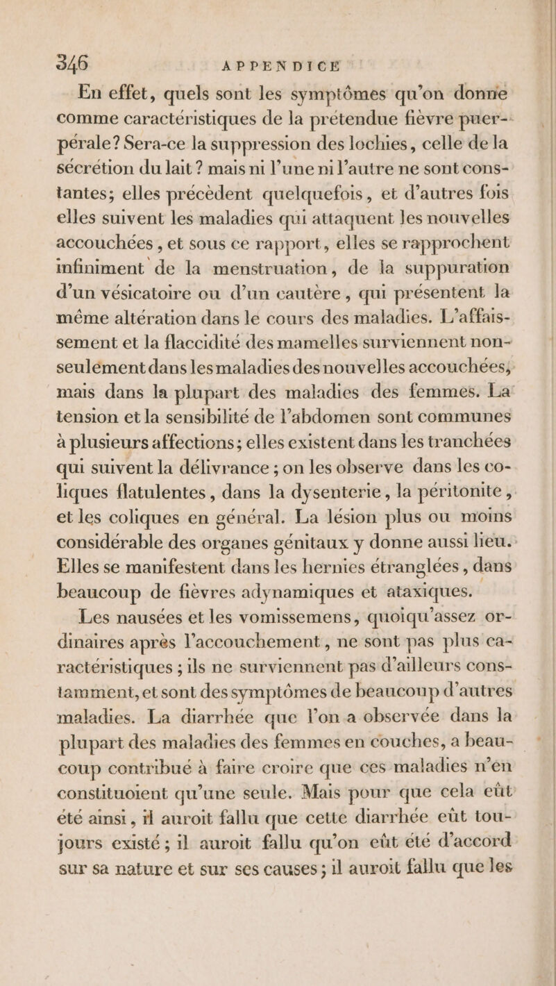 En effet, quels sont les symptômes qu’on donne pérale? Sera-ce la suppression des lochies, celle de la sécrétion du lait ? mais ni l’une ni l’autre ne sont cons- tantes; elles précèdent quelquefois, et d’autres fois elles suivent les maladies qui attaquent Jes nouvelles accouchées , et sous ce rapport, elles se rapprochent infiniment de la menstruation, de la suppuration d’un vésicatoire ou d’un cautère, qui présentent la même altération dans le cours des maladies. L’affais- sement et la flaccidité des mamelles surviennent non- tension et la sensibilité de l'abdomen sont communes à plusieurs affections ; elles existent dans les tranchées qui suivent la délivrance ; on les observe dans les co- et les coliques en général. La lésion plus où moins Elles se manifestent dans les hernies étranglées, dans beaucoup de fièvres adynamiques et ataxiques. Les nausées et les vomissemens, quoiqu'assez or- ractéristiques ; ils ne surviennent pas d’ailleurs cons- maladies. La diarrhée que lon a observée dans la plupart des maladies des femmes en couches, a beau- coup contribué à faire croire que ces maladies n’en constituoient qu’une seule. Mais pour que cela eût été ainsi , rl auroit fallu que cette diarrhée eût tou- jours existé ; il auroit fallu qu'on eût été d'accord sur sa nature et sur ses causes ; il auroit fallu que les