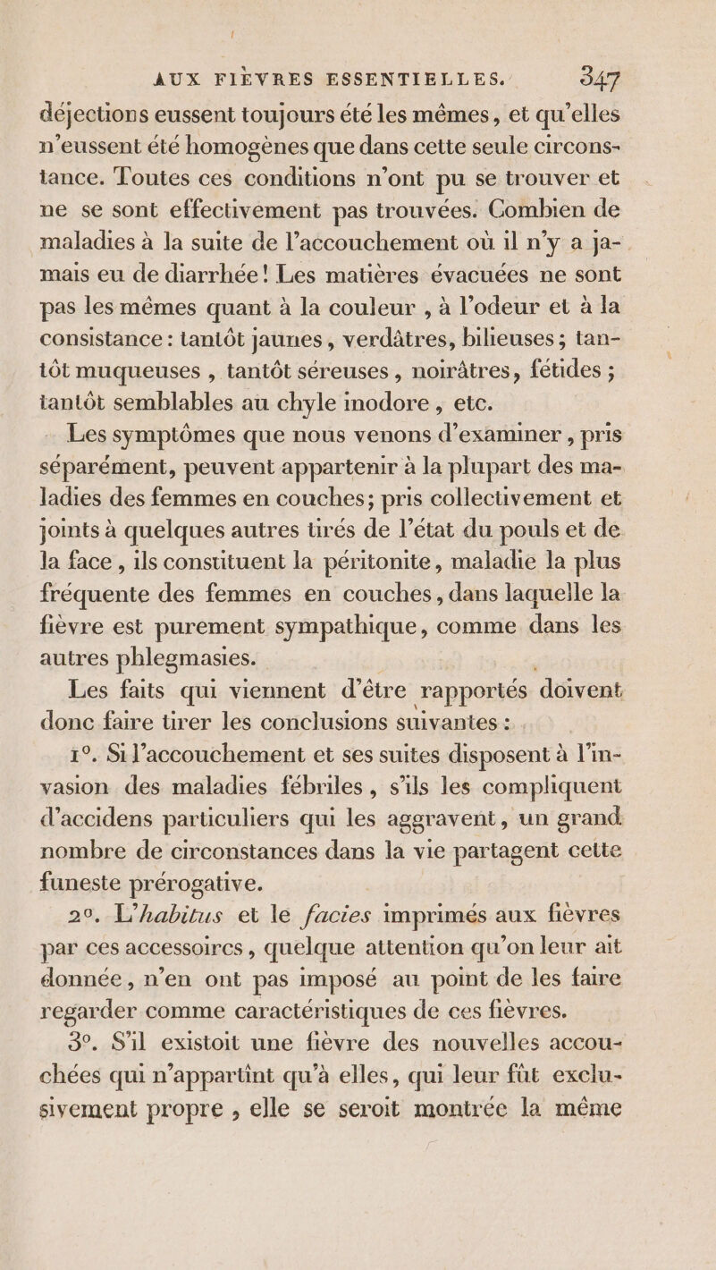 déjections eussent toujours été les mêmes, et qu’elles n’eussent été homogènes que dans cette seule circons- tance. Toutes ces conditions n’ont pu se trouver et ne se sont effectivement pas trouvées. Combien de maladies à la suite de l’accouchement où il n’y a ja- mais eu de diarrhée! Les matières évacuées ne sont pas les mêmes quant à la couleur , à l’odeur et à la consistance : tantôt jaunes, verdâtres, bilieuses ; tan- tôt muqueuses , tantôt séreuses, noirâtres, fétides ; tantôt semblables au chyle modore , etc. Les symptômes que nous venons d'examiner , pris séparément, peuvent appartenir à la plupart des ma- ladies des femmes en couches; pris collectivement et joints à quelques autres tirés de l’état du pouls et de la face , ils constituent la péritonite, maladie la plus fréquente des femmes en couches, dans laquelle la fièvre est purement sympathique, comme dans les autres phlegmasies. Les faits qui viennent d’être rapportés déivent donc faire tirer les conclusions suivantes : 1°. Si l'accouchement et ses suites disposent à l'in- vasion des maladies fébriles, s'ils les compliquent d’accidens particuliers qui les aggravent, un grand. nombre de circonstances dans la vie partagent cette funeste prérogative. 29, L’habitus et le facies imprimés aux fièvres par ces accessoires, quelque attention qu’on leur ait donnée, n’en ont pas imposé au point de les faire regarder comme caractéristiques de ces fièvres. 3°. S'il existoit une fièvre des nouvelles accou- chées qui n’appartint qu'à elles, qui leur füt exclu- sivement propre , elle se seroit montrée la même