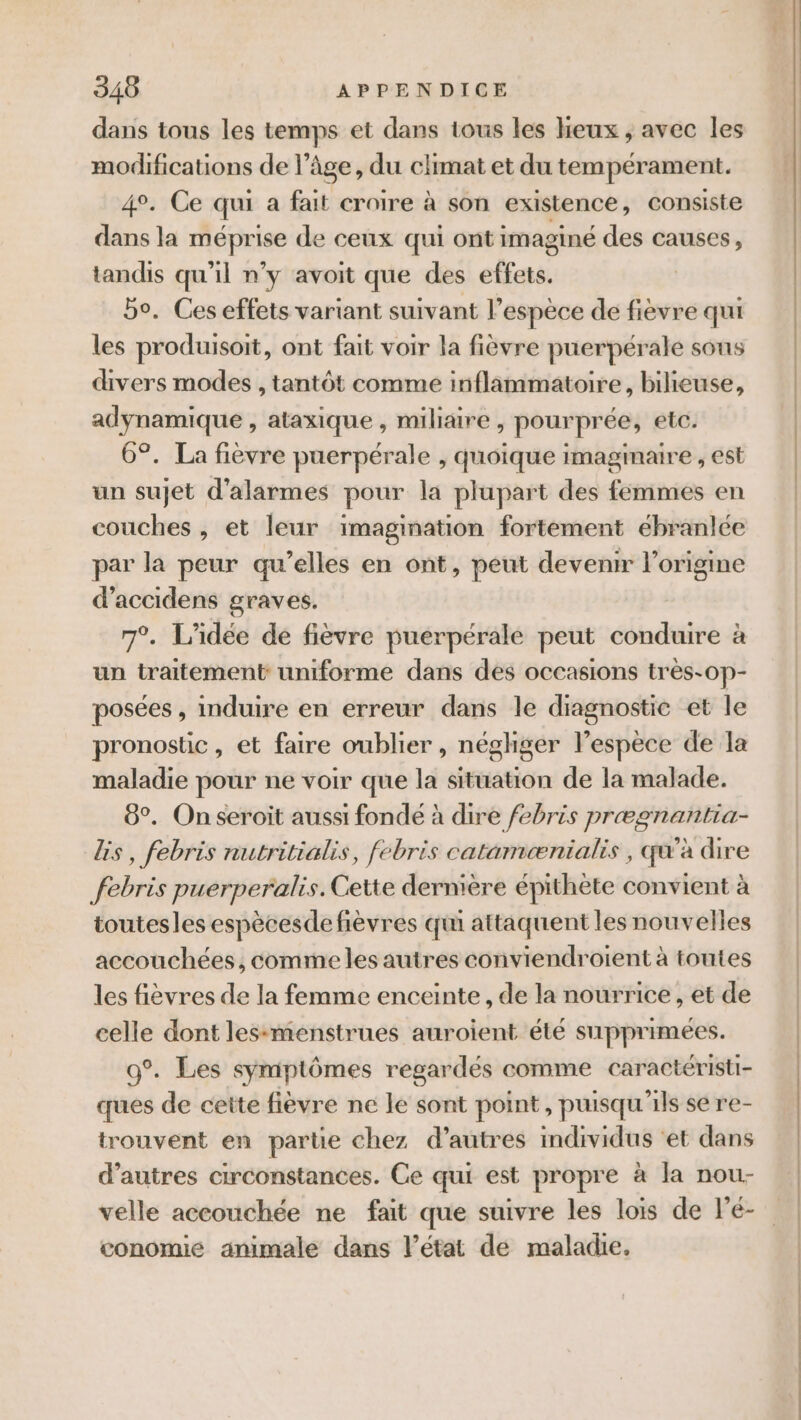dans tous les temps et dans tous les heux , avec les modifications de là âge, du climat et du tempérament. 4°. Ce qui a fait croire à son existence, consiste dans la méprise de ceux qui ont imaginé des causes, tandis qu'il n’y avoit que des effets. bo. Ces effets variant suivant l'espèce de fièvre qui les produisoit, ont fait voir la fièvre puerpérale sous divers modes , tantôt comme inflammatoire, bilieuse, adynamique , ataxique , miliaire , pourprée, etc. 6°. La fièvre puerpérale , quoique imagmaire , est un sujet d'alarmes pour la plupart des femmes en couches , et leur imagination fortement ebranlée par la peur qu’elles en ont, peut devenir l'origine d’accidens graves. 7°. L'idée de fièvre puerpérale peut conduire à un traitement uniforme dans des occasions très-0p- posées , induire en erreur dans le diagnostic et le pronostic , et faire oublier, négliger l'espèce de la maladie pour ne voir que la situation de la malade. 8°. On seroit aussi fondé à dire febris prægnañtia lis, febris nutritialis, febris catamænialis , qu'à dire febris puerperalis. Cette dernière épithète convient à toutesles espècesdefièvres qui attaquent les nouvelles accouchées, comme les autres conviendroient à toutes les fièvres de la femme enceinte, de la nourrice , et de celle dont lessmenstrues auroient été supprimées. 9°. Les symptômes regardés comme caractéristi- ques de cette fièvre ne le sont point, puisqu'ils se re- trouvent en partie chez d’autres individus ‘et dans d’autres circonstances. Ce qui est propre à la nou- velle accouchée ne fait que suivre les lois de l’é- conomié animale dans l’état de maladie.
