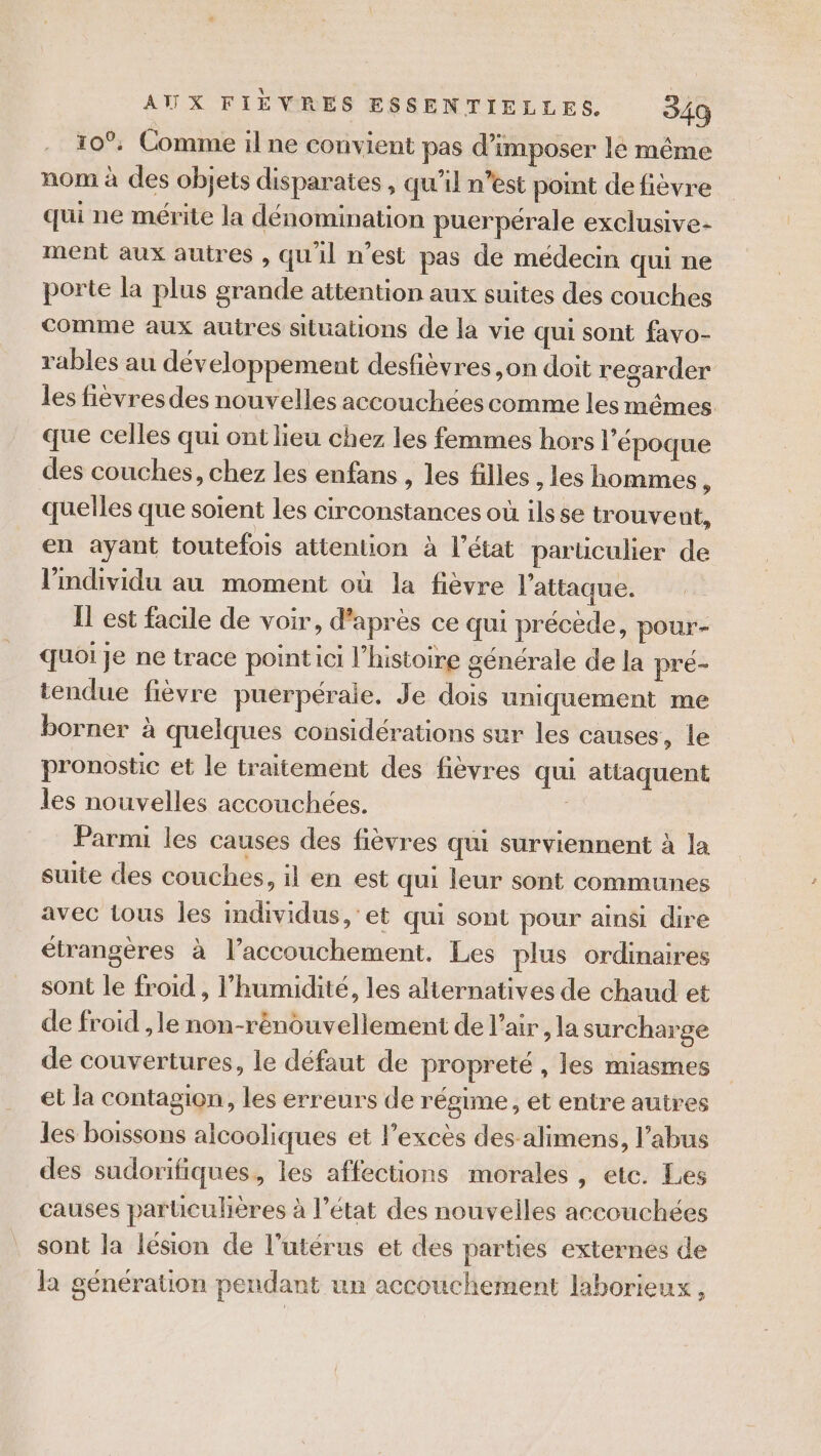 10°, Comme il ne convient pas d'imposer lé même nom à des objets disparates , qu’il n’est point de fièvre qui ne mérite la dénomination puerpérale exclusive- ment aux autres , qu'il n'est pas de médecin qui ne porte la plus grande attention aux suites des couches Comme aux autres situations de la vie qui sont favo- rables au développement desfièvres ,on doit regarder les fièvres des nouvelles accouchées comme les mêmes que celles qui ont lieu chez les femmes hors l'époque des couches, chez les enfans , les filles , les hommes , quelles que soient les circonstances où ils se trouve nt, en ayant toutefois attention à l’état parüculier de l'individu au moment où la fièvre l'attaque. Il est facile de voir, d’après ce qui précède, pour- quoi Je ne trace pointici l’histoire générale de la pré- tendue fièvre puerpérale. Je dois uniquement me borner à quelques considérations sur les causes, le pronostic et le traitement des fièvres qui attaquent les nouvelles accouchées. Parmi les causes des fièvres qui surviennent à la suite des couches, il en est qui leur sont communes avec tous les individus, et qui sont pour ainsi dire étrangères à l’accouchement. Les plus ordinaires sont le froid , l'humidité, les alternatives de chaud et de froid , le non-rénouvellement de l’air , la surcharge de couvertures, le défaut de propreté , les miasmes et la contagion, les erreurs de régime , et entre autres les boissons alcooliques et l'excès des alimens, l’abus des sudorifiques, les affections morales , etc. Les causes particulières à l’état des nouvelles accouchées sont la lésion de l'utérus et des parties externes de la génération pendant un accouchement laborieux,