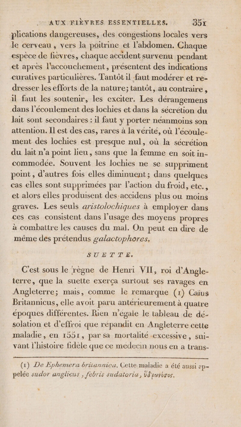 plications dangereuses, des congestions locales vers Je cerveau , vers la poitrine et l'abdomen. Chaque espèce de ‘SAS chaque accident survenu pendant et après l'accouchement, présentent des indications curatüves particulières. Tantôt il faut modérer et re- dresser les efforts de la nature; tantôt, au contraire , il faut les soutenir, les exciter. Les dérangemens dans l’éconlement des lochies et dans la sécrétion du lait sont secondaires : il faut y porter néanmoins son attention. Il est des cas, rares à la vérité, où l’écoule- ment des lochies est presque nul, où la sécrétion du lait n’a point lieu, sans que la femme en soit in- commodée. Souvent les lochies ne se suppriment point , d’autres fois elles diminuent; dans quelques cas elles sont supprimées par l’action du froid, etc. , et alors elles produisent des accidens plus ou moins graves. Les seuls aristolochiques à employer dans ces cas consistent dans l’usage des moyens propres à combattre les causes du mali. On peut en dire de même des prétendus salactophores. SUETTE: C'est sous le règne de Henri VII, roi d’Angle- terre, que la suette exerça surtout ses ravages en Angleterre; mais, comme le remarque (1) Caius Rs elle avoit paru antérieurement à quatre époques différentes. Rien n’égale le tableau de dé- solation et d’effroi que repandit en Angleterre cette maladie, en 1551, par sa mortalité excessive, sui- vant l’histoire fidèle que ce medecin nous en a trans- (1) De Ephemera britannica. Cette maladie a été aussi ep pelée sudor anglieus , febris sudatoria, Üd'pwyéros. s