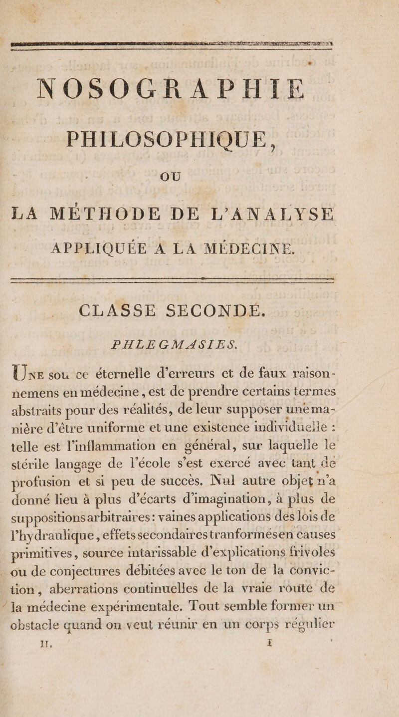 LA MÉTHODE DE L'ANALYSE APPLIQUÉE À LA MÉDECINE. CLASSE SECONDE. PHLEGMASIES. Une sou ce éternelle d'erreurs et de faux raison- nemens en médecine , est de prendre certains termes abstraits pour des réalités, de leur supposer une ma- nière d’être uniforme et une existence individuelle : telle est l’inflammation en général, sur laquelle le stérile langage de l’école s’est exercé avec tant de profusion et si peu de succes. Nul autre objet : n’a donné lieu à plus d’écarts di imagination, à plus de SUP positions arbitraires: vaines applications des lois de l’hydraulique, effetssecondairestranformesen causes primitives, source intarissable d'explications frivoles _ ou de conjectures débitées avec le ton de la convic- ion , aberrations continuelles de la vraie route de / la médecine expérimentale, Tout semble former un obstacle quand on veut réunir en un corps régulier I, £ |