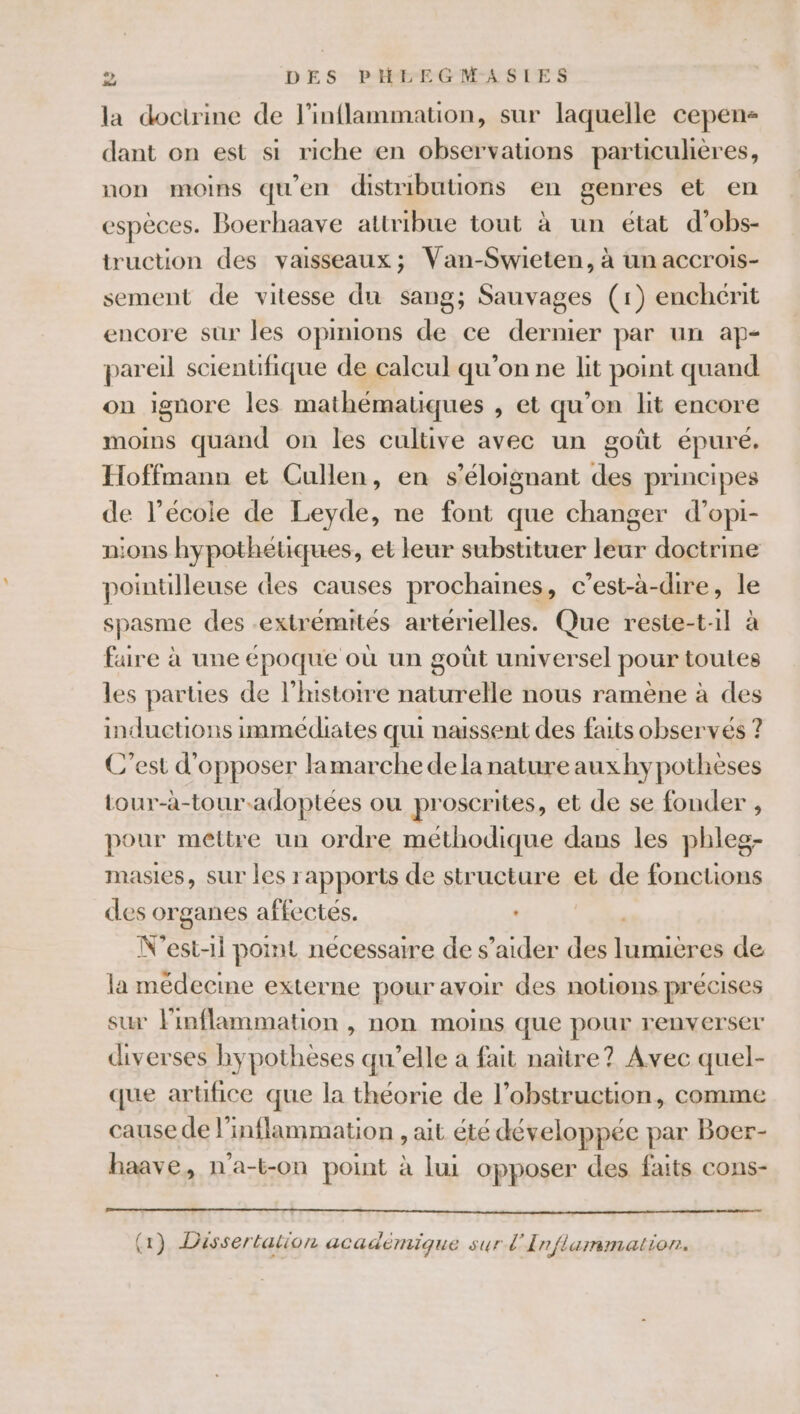 la doctrine de l’inflammation, sur laquelle cepen- dant on est si riche en observations particulières, non moins qu'en distributions en genres et en espèces. Boerhaave attribue tout à un état d’obs- truction des vaisseaux; Van-Swieten, à un accrois- sement de vitesse du sang; Sauvages (1) enchérit encore sur les opinions de ce dernier par un ap- pareil scientifique de calcul qu’on ne lit point quand on ignore les mathématiques , et qu’on lit encore moims quand on les cultive avec un goût épuré. Hoffmann et Cullen, en s’éloignant des principes de l’école de Leyde, ne font que changer d’opi- nions hypothétiques, et leur substituer leur doctrine pointilleuse des causes prochaines, c’est-à-dire, le spasme des extrémités artérielles. Que reste-til à faire à une époque où un goût universel pour toules les parties de l’mstoire naturdilé nous ramène à des inductions immédiates qui naissent des faits observés ? C’est d'opposer lamarche dela nature aux hypothèses tour-à-tour.adoptées ou proscrites, et de se fonder , pour mettre un ordre méthodique dans les phleg- masies, sur les rapports de structure et de fonctions des organes affectés. N'est-1l point nécessaire de s’aider des ne de la médecine externe pour avoir des notions précises sur linflammation , non moins que pour renverser diverses hypothèses qu’elle a fait naitre? Avec quel- que artifice que la théorie de l’obstruction, comme cause de l’inflammation , ait été développée par Boer- haave, n'a-t-on point à lui opposer des faits cons- (2) Dissertation académique sur l'Inflummation.