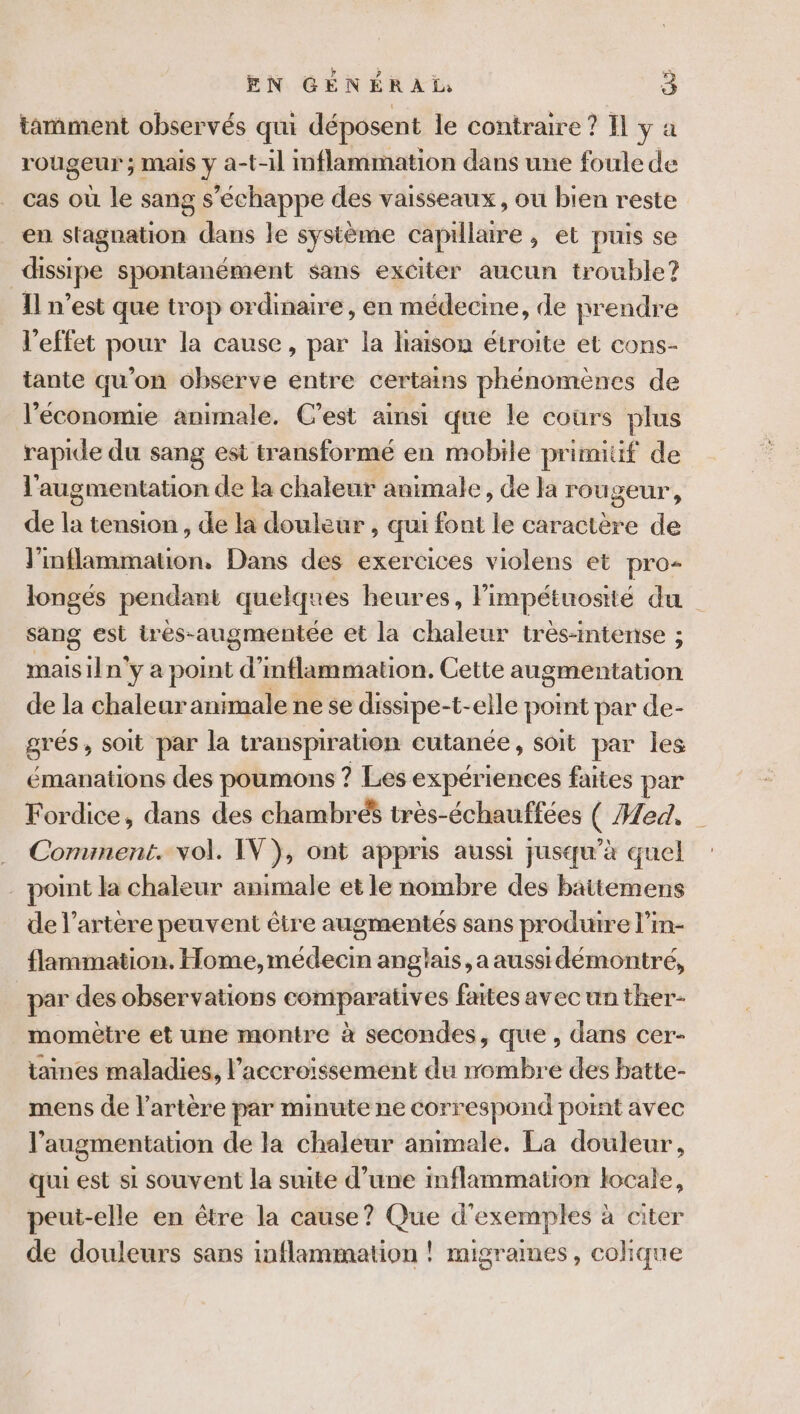 tamment observés qui déposent le contraire ? Il ÿ à rougeur ; mais y a-t-il inflammation dans une foule de cas où le sang s'échappe des vaisseaux, ou bien reste en stagnation dans le système capillaire, et puis se dissipe spontanément sans exciter aucun trouble? Il n’est que trop ordinaire, en médecine, de prendre l'effet pour la cause, par la haison étroite et cons- tante qu’on observe entre certains phénomènes de l'économie animale. C'est ainsi que le cours plus rapide du sang est transformé en mobile primitif de l'augmentation de la chaleur animale, de la rougeur, de là tension , de la douleur, qui font le caractère de l'inflammation, Dans des exercices violens et pro- longés pendant quelques heures, Fimpétuosité du sang est tres- augmentée et la chaleur trés-intense ; maisiln° y a point d’ inflammation. Cette augmentation de la chaleur animale nese dissipe- -t-elle point par de- grés, soit par la transpiration cutanée, soit par les émanations des poumons ? Les expériences faites par Fordice, dans des chambré$ très-échauffées Ç Med. Conunent. vol. IV}, ont appris aussi jusqu’à quel point la chaleur animale et le nombre des battemens de l'artère peuvent être augmentés sans produire l’in- flammation. Home,médecin anglais, a aussidémontré, par des observations comparatives faites avec un ther- momètre et une montre à secondes, que , dans cer- taines maladies, l'accroissement du rombre des batte- mens de l'artère par minute ne correspond point avec l'augmentation de la chaleur animale. La douleur, qui est si souvent la suite d’une mflammation locale, peut-elle en être la cause? Que d'exemples à citer de douleurs sans inflammation ! migrames, colique