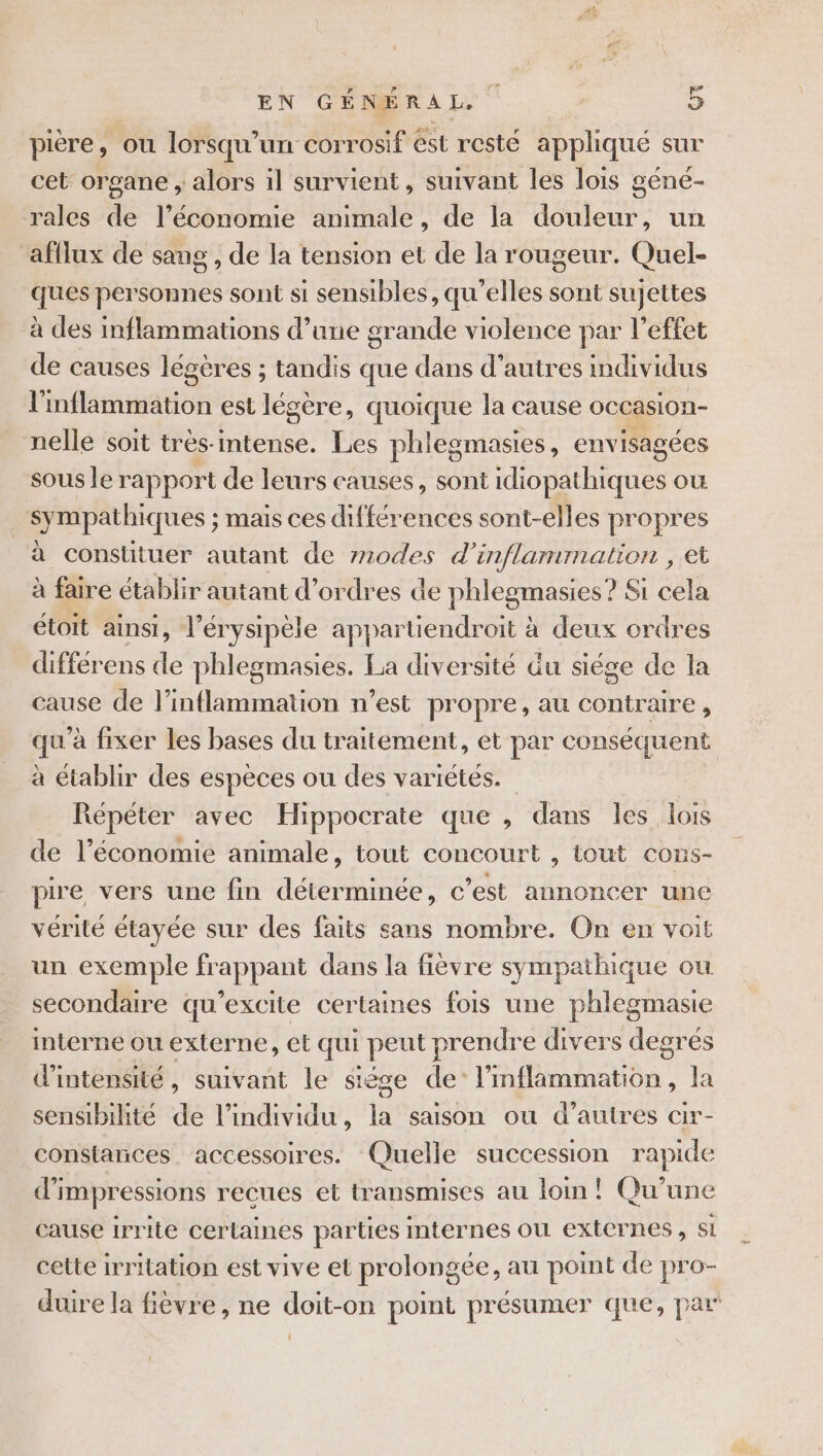 pière, ou lorsqu'un corrosif ést resté appliqué sur cet organe ; alors il survient, suivant les lois géné- rales de l’économie animale, de la douleur, un afflux de sang , de la tension et de la rougeur. Quel- ques personnes sont si sensibles, qu’elles sont sujettes à des inflammations d’une grande violence par l'effet de causes légères ; tandis que dans d’autres individus l'inflammation est légère, quoique la cause occasion- nelle soit très- intense. Les phlegmasies, envisagées sous le rapport de leurs causes, sont idiopathiques où sympathiques ; mais ces différences sont-elles propres à constituer autant de z270des d’inflammation , et à faire établir autant d'ordres de phlegmasies ? Si cela étoit ainsi, l’érysipèle appartiendroit à deux ordres différens de phlegmasies. La diversité du siége de la cause de l’inflammation n’est propre, au contraire, qu'à fixer les bases du traitement, et par conséquent à établir des espèces ou des variétés. Répéter avec Hippocrate que , dans les lois de l’économie animale, tout concourt , tout cons- pire vers une fin déterminée, c’est annoncer une vérité étayée sur des faits sans nombre. On en voit un exemple frappant dans la fièvre sympathique ou secondaire qu’excite certaines fois une phlegmasie interne ou externe, et qui peut prendre divers degrés d'intensité, suivant le stése de’ Ones | An sensibilité de l'individu, la saison ou d’autres cir- constances. accessoires. Quelle succession rapide d'impressions recues et transmises au lom! Qu'une cause 1rrite certaines parties mternes ou externes, si cette irritation est vive et prolongee, au point de pro- duire la fièvre, ne doit-on point présumer que, par