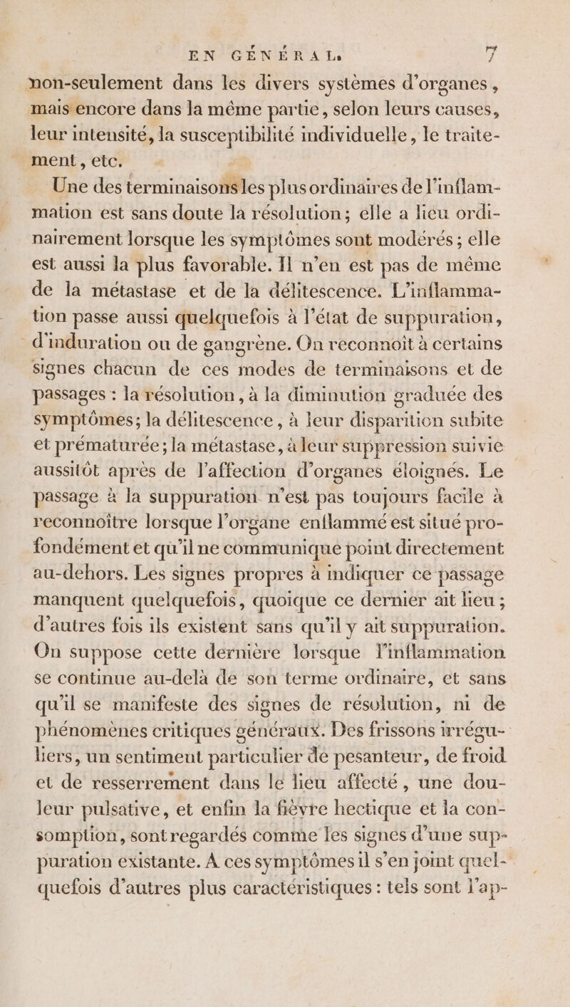 4 non-seulement dans les divers systèmes d'organes, mais encore dans la même partie, selon leurs causes, leur intensité, la susceptibilité mdividuelle, le traite- ment, etc. ee des RE les plus ordinaires de l’inflam- mation est sans doute la résolution; élle a lieu ordi- nairement lorsque les CRAIDIONES sont modérés ; elle est aussi la plus favorable. IL n’en est pas de même de la métastase et de la délitescence. L’inflamma- ton passe aussi quelquefois à l’état de suppuration, d'induration ou de gangrène. On reconnoiît à certains signes chacun de ces modes de terminaisons et de passages : la résolution, à la diminution graduée des symptômes ; la délitescence, à leur disparition subite et prématurée ; la HÉRARE à leur suppression suivie aussitôt après de l'affection d'organes éloignés. Le passage à la suppuration n'est pas toujours facile à reconnoître lorsque l’organe enflammeé est situé pro- fondément et qu'ilne communique point directement au-dehors. Les signes propres à indiquer ce passage manquent auétéub ais quoique ce dernier ait fair ; d’autres fois ils existent sans qu'il y ait suppuration. On suppose cette dernière lorsque linflammation se continue au-delà dé son terme ordinaire, et sans qu'il se manifeste des signes de résulution, ni de phénomènes critiques généraux. Des frissons wrégu- Lers, un sentimeut particulier de pesanteur, de froid et de resserrement dans le liéu affecté, une dou- leur pulsative, et enfin la fièvre hectique et la con- somption, sont regardés comme Îles signés d’une sup- puration existante. À ces symptômes il s’en jomt quel- quefois d’autres plus caractéristiques : tels sont l'ap-