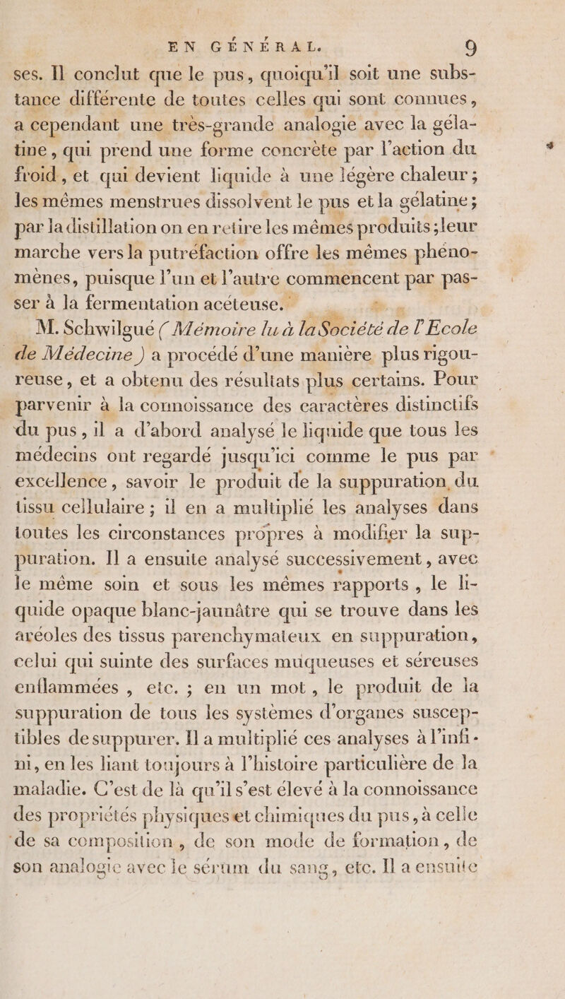 ses. I] conclut que le pus, quoiqu'il soit une subs- tance différente de toutes celles qui sont connues, a cependant une très-grande analogie avec la gela- tine, qui prend une forme concrète par he du froid , et qui devient liquide à une légère chaleur ; les mêmes menstrues dissolvent le pus et la gélatine; par la distillation on en reure les mêmes produits; leur marche vers la putr “éfaction offre les mêmes pheno- mènes, puisque l’un et l’autre commencent par pas- ser à la fermentation acéteuse. di % M. Schwilgué ({ Mémoire lu à la Société ps l'Ecole _de Médecine ) a procédé d’une manière plus rigou- reuse, et a obtenu des résultats plus. certaims. Pour parvenir à la connoissance des caractères distinctifs du pus, il a d'abord analy sé le liquide que tous les médecins ont regardé ] jusqu ici comme le pus par excellence, savoir le produit de la suppuration, du üssu cellulaire ; il en a mulüplié les analyses dans toutes les circonstances propres à modifier la sup- puration. Il a ensuite analysé successivement , AVEC le même soin et sous les mêmes rapports , le li- quide opaque blanc-jaunâtre qui se trouve dans les aréoles des tissus parenchymateux en suppuration, celui qui suinte des surfaces muqueuses et séreuses enflammées , etc. ; en un mot, le produit de la suppuration de tous les systèmes d'organes suscep- übles desuppurer. Il a multiplié ces He à l’infi- ni, en les liant toujours à l’histoire particulière de la maladie. C’est de là qu’il s’est élevé à la connoissance des propriétés physi siqueset chimiques du pus, à celie ‘de sa CP DNA , de son mode de formation, de son analogie avec je sérum du sang, etc. Il a ensuite
