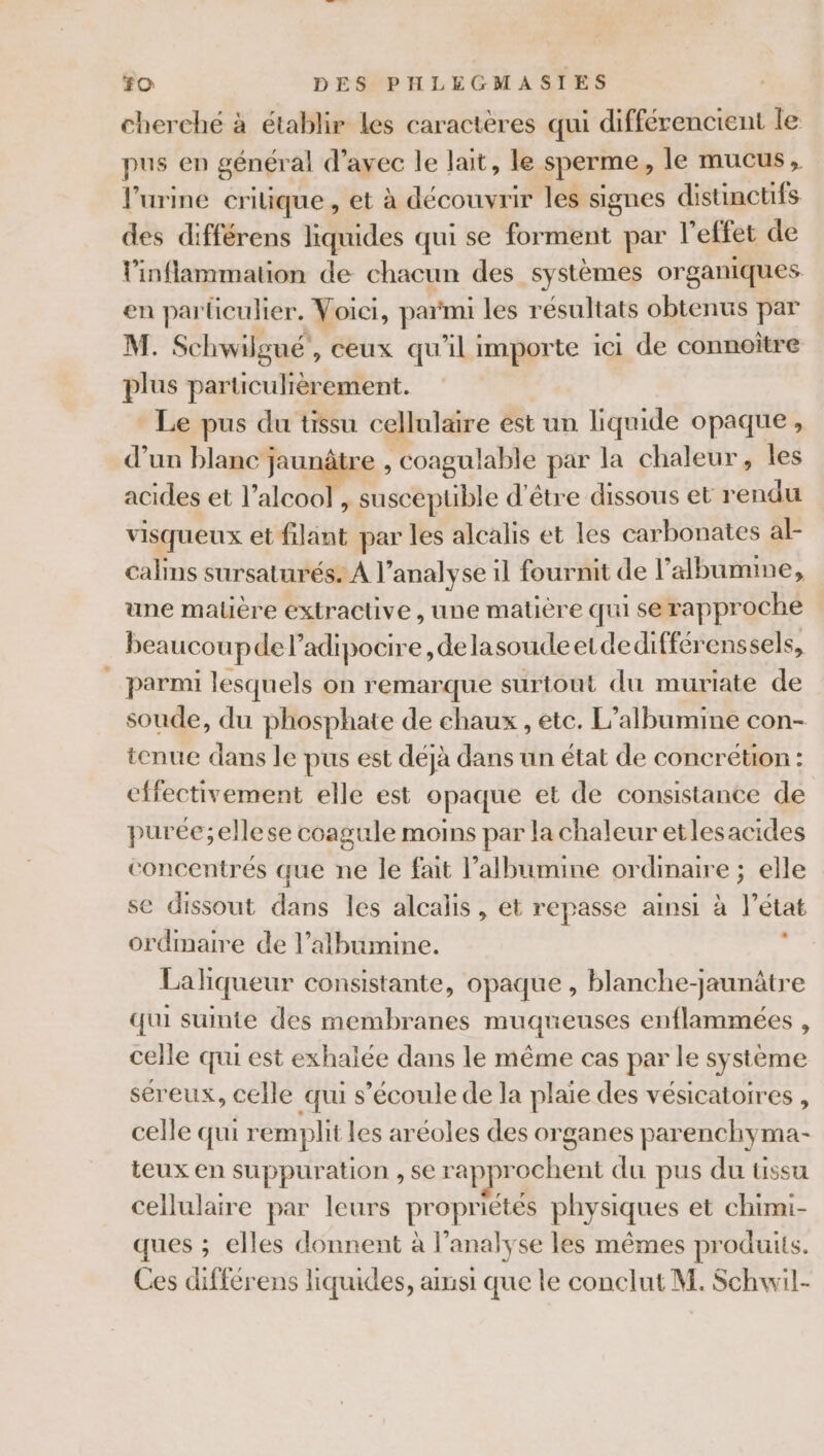 cherché à établir les caractères qui différencient le pus en général d’avec le lait, le sperme, le mucus, l'urine critique, et à découvrir les signes distinctifs des différens liquides qui se forment par l'effet de l'inflammation de chacun des systèmes organiques en particulier. Voici, parmi les résultats obtenus par M. Schwilgué, ceux qu’il importe ici de connoiître plus particulièrement. - Le pus du tissu cellulaire est un liquide opaque, d’un blanc jaunâtre , coagulable par la chaleur, les acides et lac nt acan ble d'être dissous et rendu visqueux et filant par les alcalis et les carbonates al- calins sursaturés. À l'analyse il fournit de l’'albumme, une malière extractive , une matière qui se rapproche beaucoup de l’adipocire , de lasoudeetdedifférenssels, parmi lesquels on remarque surtout du muriate de soude, du phosphate de chaux , etc. L’albumine con- tenue dans le pus est déjà dans un état de concrétion : effectivement elle est opaque et de consistance de purée;ellese coagule moins par la chaleur etlesacides concentrés que ne le fait l’albumine ordinaire ; elle se dissout dans les alcalis, et repasse ainsi à l'état ordmaire de l’albumine. 2 Lahiqueur consistante, opaque , blanche-jaunâtre qui suinte des membranes muqueuses enflammées , celle qui est exhalée dans le même cas par le système séreux, celle qui s'écoule de la plaie des vésicatoires , celle qui remplit les aréoles des organes parenchyma- teux en suppuration , se rapprochent du pus du tissu cellulaire par leurs propriétés physiques et chimi- ques ; elles donnent à l’analyse les mêmes produits.