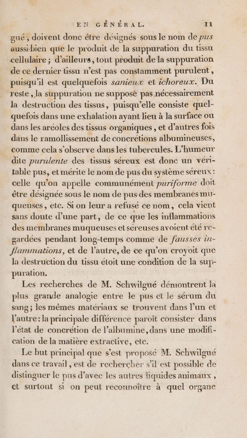 gué , doivent donc être désignés sous le nom de pus aussi-bien que le produit de la suppuration du tissu cellulaire ; d’ailleurs, tout produit de la suppuration de ce dernier tissu n’est pas constamment purulent, puisqu'il est quelquefois sanieux et ichoreux. Du reste , la suppuration ne supposé pas nécessairement la destruction des tissus, puisqu'elle consiste quel- quefois dans une exhalation ayant lieu à la surface ou dans les aréoles des tissus organiques , et d’autres fois dans le ramollissement de concrétions albumineuses, comme cela s’observe dans les tubercules. L’humeur dite purulente des tissus séreux est donc un véri- table pus, et mérite le nom de pus du système séreux : celle qu'on appelle communément puriforme dort être désignée sous le nom de pus des membranes mu- queuses, etc. Si on leur a refusé ce nom, cela vient sans doute d’une part, de ce que les inflammatons des membranes muqueuses et séreuses avoient-été re- gardées pendant long-temps commé de fausses tnr- flammations, et de l’autre, de ce qu’on croyoit que la destruction du üssu étoit une condition de la suy- puralion, Les recherches de M. Schwilgué démontrent la plus grande analogie entre le pus et le sérum du sang ; les mêmes matériaux se trouvent dans l'un et l'autre: la principale différence paroît consister dans l’état de concrétion de l’albumine, dans une modifi- cation de la matière extractive, etc. Le but principal que s’est proposé M. Schwilgué dans ce travail , est de rechercher sil est possible de distinguer le pus d’avec les autres liquides animaux , ct surtout st on peut reconnoître à quel organe