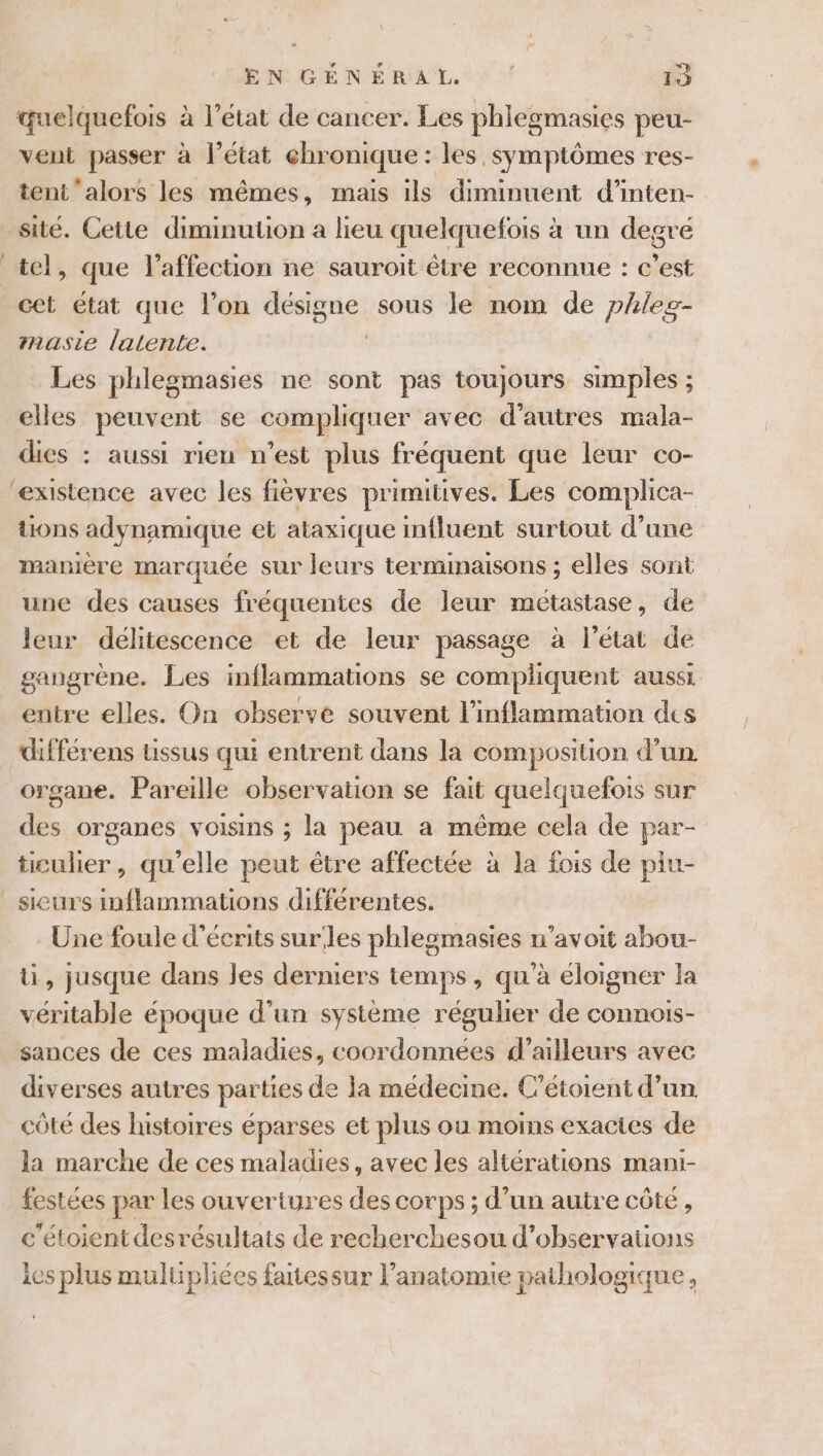 EN GENE RAT. 0 19 quelquefois à l’état de cancer. Les phlegmasies peu- vent passer à l’état chronique : les symptômes res- tent ‘alors les mêmes, mais ils diminuent d’inten- sité. Cette diminution a lieu quelquefois à un degré tel, que l'affection ne sauroit être reconnue : c’est cet état que l’on désigne sous le nom de phles- asie latente. | Les phlegmasies ne sont pas toujours simples ; elles peuvent se compliquer avec d’autres mala- dies : aussi rien n’est plus fréquent que leur co- existence avec les fièvres primitives. Les complica- üons adynamique et ataxique mfluent surtout d’une manière marquée sur leurs terminaisons ; elles sont une des causes fréquentes de leur métastase, de leur délitescence et de leur passage à l’état de gangrène. Les inflammations se compliquent aussi. entre elles. On observe souvent l'inflammation des différens Uüissus qui entrent dans la composition d’un organe. Pareille observation se fait quelquefois sur des organes voisins ; la peau a même cela de par- ticulier, qu’elle peut être affectée à la fois de piu- _ sieurs inflammations différentes. Une foule d’écrits surles phlegmasies n’avoit abou- ti, jusque dans les derniers temps, qu'à éloigner la véritable époque d’un système régulier de connois- sances de ces maladies, coordonnées d’ailleurs avec diverses autres parties de la médecme. Cétoient d’un côté des histoires éparses et plus ou moins exactes de la marche de ces maladies, avec les altérations mani- festées par les ouvertures des corps ; d’un autre côté, c'étoient desrésultats de recherchesou d’observations ies plus mulupliées faitessur l’anatomie pathologique,