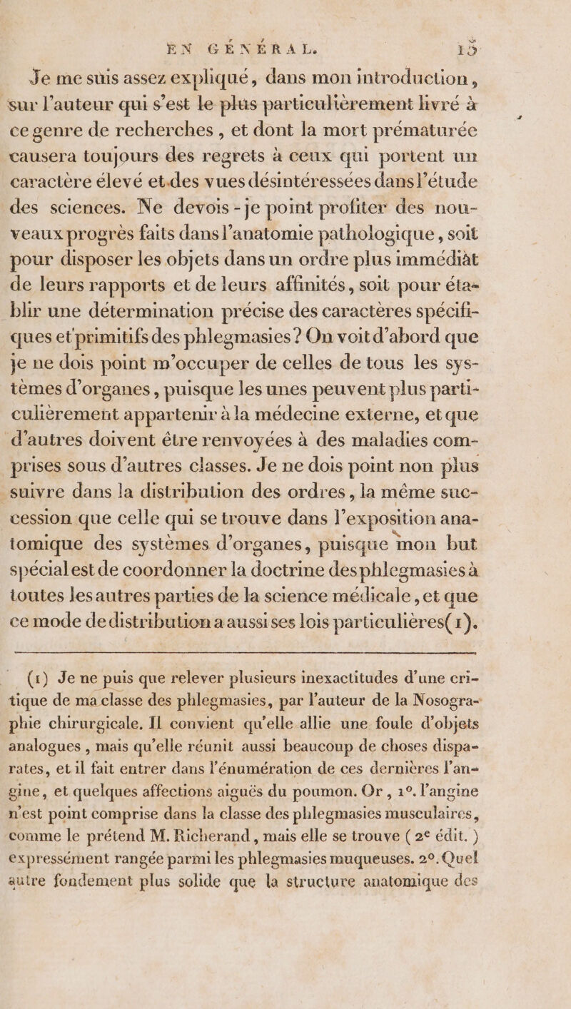 Je me suis assez expliqué, dans mon introduction, sur l’auteur qui s'est Le plus particulièrement livré à ce genre de recherches, et dont la mort prématurée causera toujours des regrets à ceux qui portent un caractère élevé et.des vues désintéressees dans l'étude des sciences. Ne devois -je point profiter des nou- veaux progrès faits dans l’anatomie pathologique , soit pour disposer les objets dans un ordre plus immédiat de leurs rapports et de leurs affinités, soit pour éta- blir une détermination précise des caracteres spécifi- ques et primitifs des phleg omasies ? On voit d’abord que je ne dois point m'occuper de celles de tous les sys- tèmes d'organes , puisque les unes peuvent plus parti- culhèrement appartenir à la médecine externe, et que d’autres doivent être renvoyées à des maladies com- prises sous d’autres classes. Je ne dois point non plus suivre dans la distribution des ordres, la même suc- cession que celle qui se trouve dans }’ ‘exposition ana- tomique des systèmes d'organes, puisque mon but spécialest de coordonner la doté desphlegraasies à toutes lesautres parties de la science médicale , et que ce mode dedistributionaaussises lois particulières(r). (x) Je ne puis que relever plusieurs inexactitudes d’une cri- tique de ma classe des phlegmasies, par l'auteur de la Nosogra- phie chirurgicale, IL convient qu'elle allie une foule d'objets analogues , mais qu’elle réunit aussi beaucoup de choses dispa- rates, et il fait entrer dans l'énumération de ces dernières l’an- gine, et quelques affections aiguës du poumon. Or , 1°. l’angine n'est pot comprise dans la classe des phlegmasies musculaires, comme le prétend M. Richerand , mais elle se trouve ( 2° édit. ) expressément rangée parmi les phlegmasies muqueuses. 2°.Quel autre fondement plus solide que la structure anatomique des