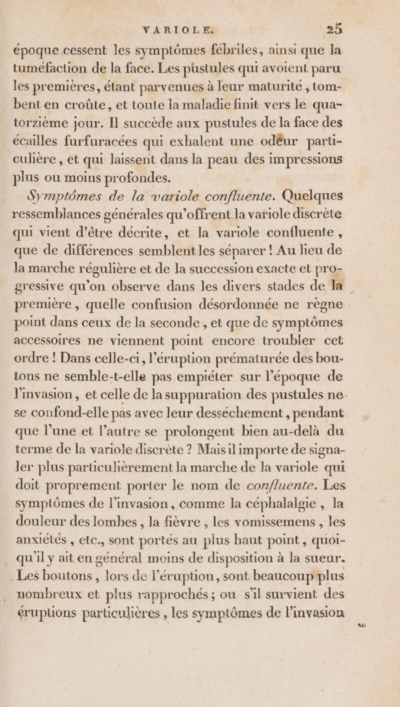 époque cessent les symptômes fébriles, ainsi que la tuméfaction de la face. Les pustules qui avoient paru les premières, étant parvenues à leur maturité , tom- bent en croûte, et toute la maladie finit vers le qua- torzième Jour. [Il succède aux pustules de la face des écailles furfuracées qui exhalent une odêur parti- culiere , et qui laissent dans la peau des : Rp plus ou moins profondes. Symptômes de la variole confluente. Quelques ressemblances générales qu’offrent la variole discrète qui vient d’être décrite, et la variole confluente , que de différences semblent les séparer ! Au lieu de la marche régulière et de la succession exacte et pro- gressive qu'on observe dans les divers stades de la première, quelle confusion désordonnée ne règne point dans ceux de la seconde , et que de symptômes accessoires ne viennent point encore troubler cet ordre ! Dans celle-ci, l’éruption prématurée des bou- ions ne semble-t-elle pas empiéter sur l’époque de l'invasion, et celle de la suppuration des pustules ne. se confond-elle pas avec leur desséchement , pendant que l’une et l’autre se prolongent bien au-delà du terme de la variole discrète ? Mais il importe de signa- ler plus particulièrement la marche de la ire qui doit proprement porter le nom de con/luente. Les symptômes de l'invasion, comme la céphalalgie , la douleur des lombes, la fièvre , les vomissemens , les anxiétés , etc., sont portés au plus haut point &gt; quOI- qu'il y ait en général moins de disposition à la sueur. . Les boutons, lors de l’éruption, sont beaucoup plus nombreux et plus rapprochés ; où s'il survient des érupüons particulières , les symptômes de l'invasion