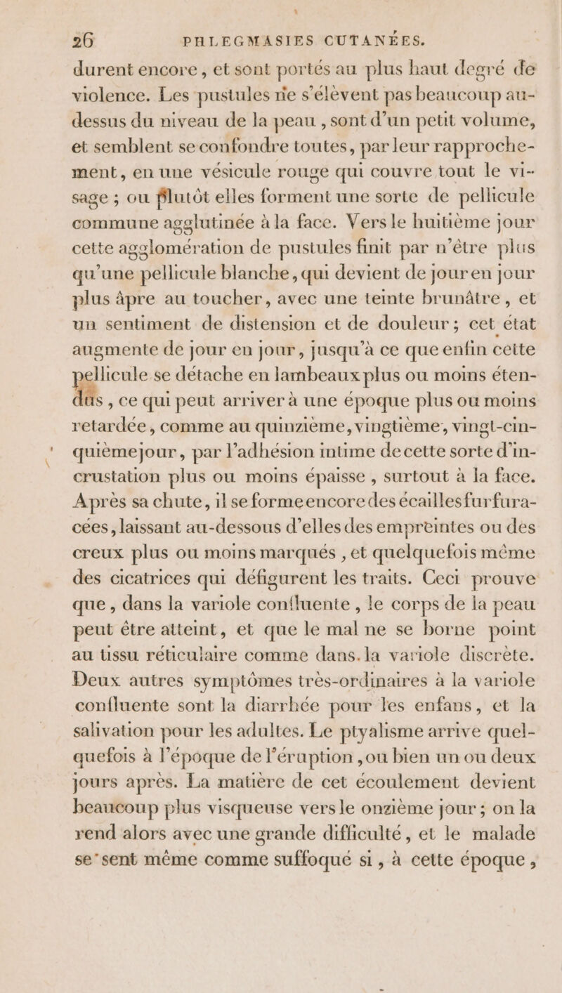 . 26 PHLEGMASIES CUTANÉES. durent encore , et sont portés au plus haut degré de violence. Les pustules nie s'élèvent pas beaucoup au- dessus du niveau de la peau , sont d’un petit volume, et semblent se confondre toutes, par leur rapproche- ment, en une vésicule rouge qui couvre tout le vi- sage ; où flutôt elles forment une sorte de pellicule commune agglutinée à la face. Vers le huitième jour cette agglomération de pustules finit par n'être plus qu’une pellicule blanche, qui devient de jouren jour plus âpre au toucher, avec une tente brunâtre , et un sentiment de distension et de douleur; cet état augmente de jour en jour, jusqu’à ce que enfin cette p Iicule se détache en lambeaux plus où moins éten- S , Ce Qui peut arriver à une époque plus où moins retardée, comme au quinzième, vingtième; vingl-cim- quièmejour, par l’adhésion intime de cette sorte d’in- crustation plus ou moins épaisse , surtout à la face. Après sa chute, il se formeencoredes écaillesfurfura- cées, laissant au-dessous d'elles des empreintes ou des creux plus ou moins marqués , et quelquefois même des cicatrices qui défigurent les traits. Ceci prouve que , dans la variole confluente , le corps de la peau peut être atteint, et que le mal ne se borne point au üssu réticulaire comme dans.la variole discrète. Deux autres symptômes tres-ordinaires à la variole confluente sont la diarrhée pour les enfans, et la salivation pour les adultes. Le ptyalisme arrive quel- quefois à l’époque de léruption ,ou bien un ou deux jours après. La matière de cet écoulement devient beaucoup plus visqueuse vers le onzième jour ; on la rend alors avec une grande difficulté, et le malade se’sent même comme suffoqueé si, à cette époque ,