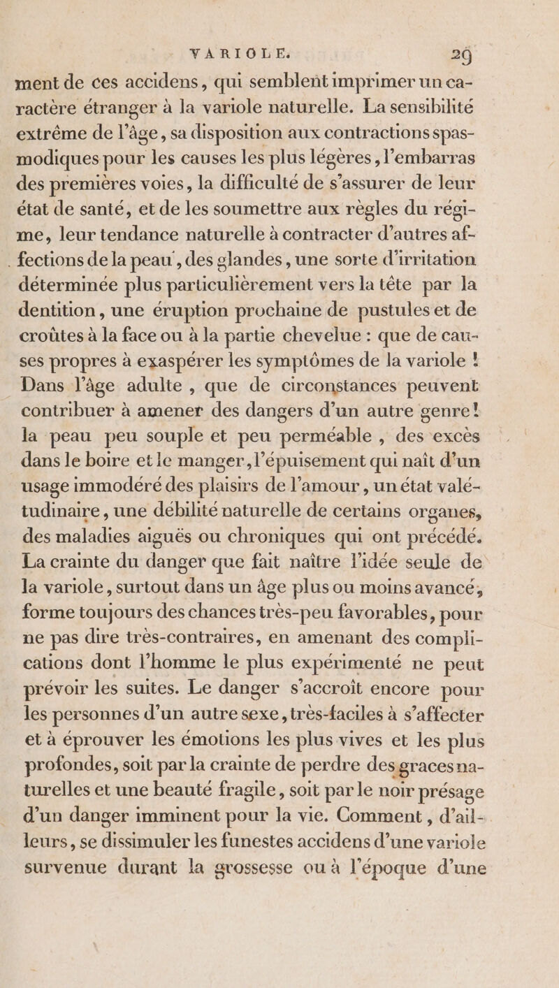 ment de ces accidens, qui semblent imprimer un ca- ractère étranger à la variole naturelle. La sensibilité extrême de l'A age , Sa disposition aux contractions Spas- modiques pour les causes les plus légères , l'embarras des premières voies, la difficulté de s'assurer de leur état de santé, et de les soumettre aux règles du régi- me, leur tendance naturelle à contracter d’autres af- . fections de la peau , des glandes , une sorte d'irritation déterminée plus particulièrement vers la tête par la dentition, une éruption prochaine de pustules et de croütes à la face ou à la partie chevelue : que de cau- ses propres à exaspérer les symptômes de la variole ! Dans l’âge adulte , que de circonstances peuvent contribuer à amener des dangers d’un autre genre! la peau peu souple et peu perméable , des excès dans le boire et le manger, l’épuisement qui naît d’un usage immodéré des plaisirs de l'amour , un état vale- tudinaire , une débilité naturelle de certains organes, des dl dus aiguës ou chroniques qui ont précédé. La crainte du danger que fait naître l’idée seule de la variole, surtout dans un âge plus ou moins avancé, forme toujours des chances très-peu favorables, pour ne pas dire très-contraires, en amenant des compli- cations dont l’homme le plus expérimenté ne peut prévoir les suites. Le danger s’accroit encore pour les personnes d’un autre sexe, trés-faciles à s’affecter et à éprouver les émotions les plus vives et les plus profondes, soit par la crainte de perdre des gracesna- turelles et une beauté fragile, soit par le noir présage d’un danger imminent pour la vie. Comment , d’ail- leurs, se dissimuler les funestes accidens d’une variole survenue durant la grossesse ou à l'époque d’une