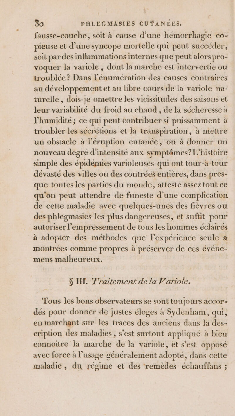 fausse-couche, soit à cause d’une hémorrhagie co+ pieuse et d’une syncope mortelle qui peut succéder, soit par des inflammations internes que peut alors pro- voquer la variole , dont la marche est intervertie ou troublée? Dans l’éenumération des causes contraires au développement et au libre cours de la variole na- turelle , dois-je omettre les vicissitudes des saisons et leur variabilité du froid au chaud , de la sécheresse à l'humidité; ce qui peut contribuer si puissamment à troubler les sécrétions et la transpiration, à mettre un obstacle à léruption cutanée, ou à donner un nouveau degré d'intensité aux symptômes? L'histoire simple des épidémies varioleuses qui ont tour-à-tour dévasté des villes ou des contrées entières, dans pres- que toutes les parties du monde, atteste assez tout ce qu’on peut attendre de funeste d’une complication de cette maladie avec quelques-unes des fièvres ou des phlegmasies les plus dangereuses, et suffit pour autoriser l’empressement de tous les hommes éclairés à adopter des methodes que l’expérience seule a montrées comme propres à préserver de ces événe- mens malheureux. 6 II. Traitement de la Variole. Tous les bons observateurs se sont toujours accor- dés pour donner de justes éloges à Sydenham, qui, en marchant sur les traces des anciens dans la des- cription des maladies , s’est surtout appliqué à bien connoitre la marche de la variole, et s’est opposé avec force à l’usage généralement adopté, dans cette maladie , du régime et des remèdes échauffans ;