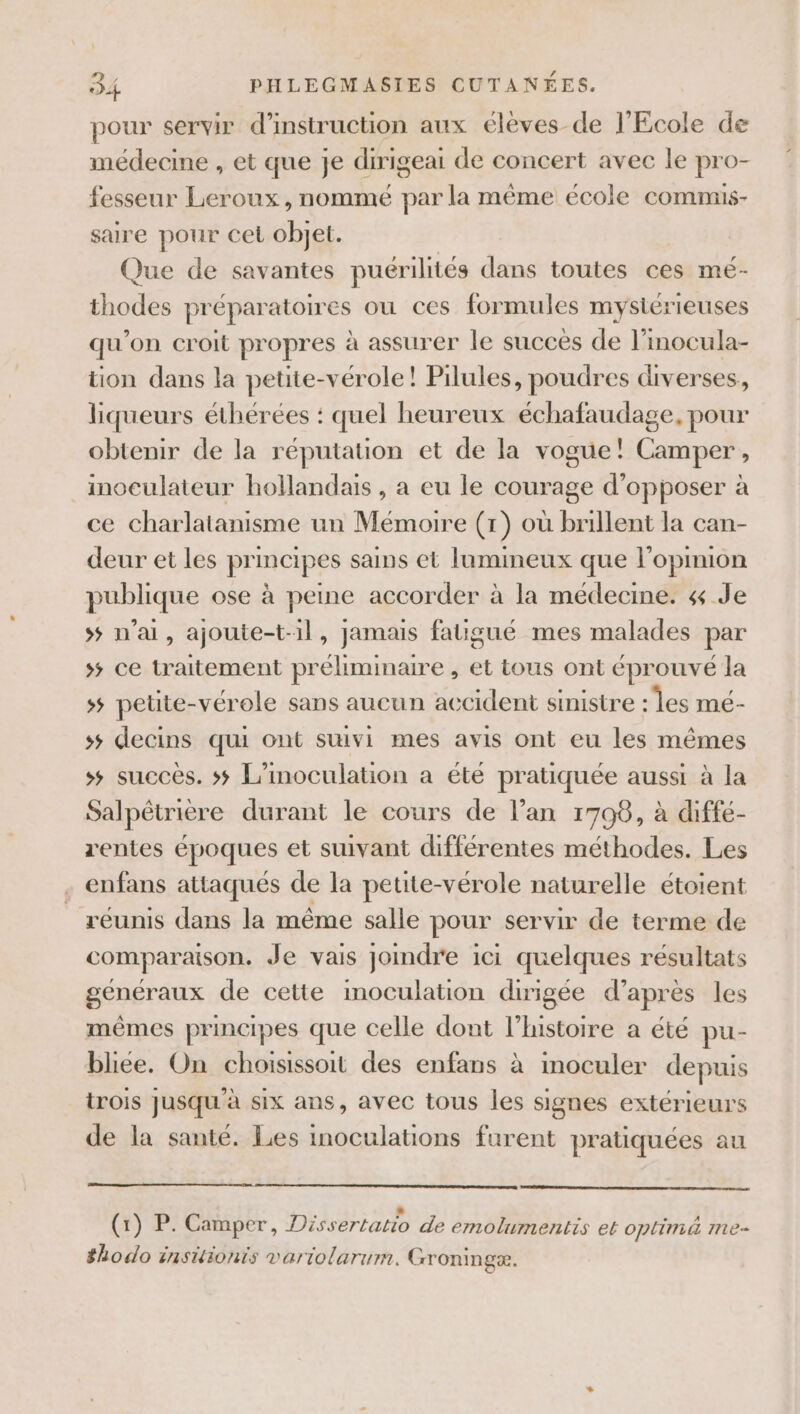 pour servir d'instruction aux élèves de l'Ecole de médecine , et que je dirigeai de concert avec le pro- fesseur Leroux, nommé par la même école commis- saire pour cet objet. Que de savantes puérilités dans toutes ces mé- thodes préparatoires ou ces formules mystérieuses qu'on croit propres à assurer le succès de l’inocula- tion dans la petite-vérole! Pilules, poudres diverses, liqueurs éthérées : quel heureux échafaudage, pour obtenir de la réputation et de la vogue! Camper, inoculateur hollandais , a eu le courage d’opposer à ce charlatanisme un Mémoire (1) où brillent la can- deur et les principes sains et lumineux que l'opimion publique ose à peine accorder à la médecine. 4 Je s$ n'ai, ajoute-t-1l, jamais fatigué mes malades par 5 ce traitement préliminaire , et tous ont éprouvé la 5 petite-vérole sans aucun accident sinistre ‘les mé- ss decins qui ont suivi mes avis ont eu les mêmes ss succès. 5; L’inoculation a été pratiquée aussi à la Salpêtrière durant le cours de l’an 1708, à diffé- rentes époques et suivant différentes méthodes. Les enfans attaqués de la petite-vérole naturelle étoient réunis dans la même salle pour servir de terme de comparaison. Je vais joindre ici quelques résultats généraux de cette imoculation dirigée d’après les mêmes principes que celle dont l’histoire a été pu- bliee. On choisissoit des enfans à inoculer depuis trois jusqu à six ans, avec tous les signes extérieurs de la santé. Les inoculations furent pratiquées au : | Ë (1) P. Camper, Dissertatio de emolumentis et optimé me- #hodo insiütionis variolarum. Groningæ.