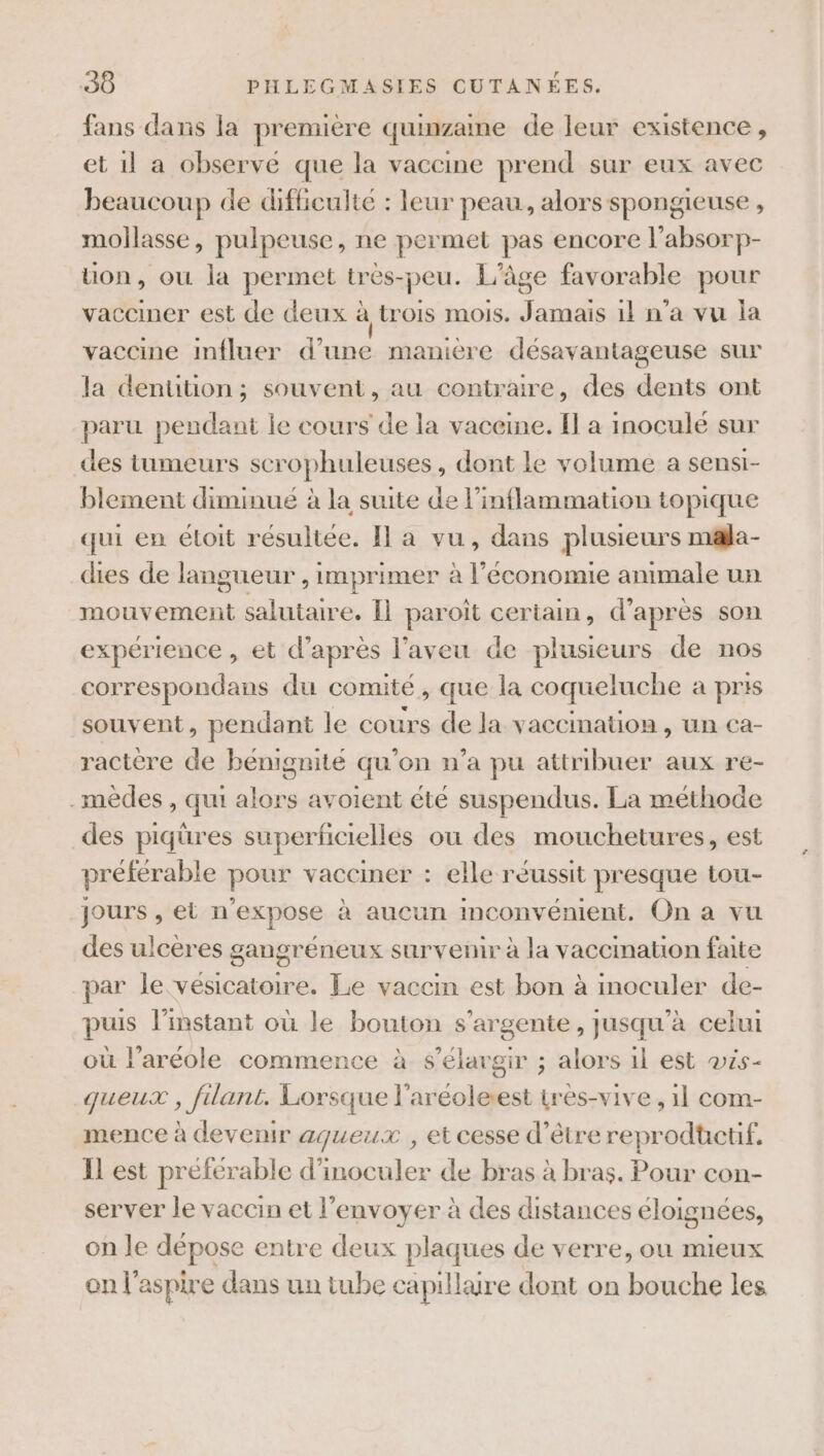 fans dans la première quinzaine de leur existence, et 1l a observé que la vaccine prend sur eux avec beaucoup de difficulté : leur peau, alors spongieuse , mollasse, pulpeuse, ne permet pas encore l’absorp- uon, où la permet tres-peu. L'âge favorable pour vacciner est de deux à trois mois. Jamais 11 n'a vu la vaccine influer d’une manière désavantageuse sur la denttion ; souvent, au contraire, des dents ont paru pendant le cours de la vaceine. Il a inoculé sur des tumeurs scrophuleuses, dont le volume a senst- blement diminué à la suite de l’inflammation topique qui en éloit résultée. Il a vu, dans plusieurs m&amp;la- dies de langueur , imprimer à l’économie animale un mouvement salutaire. Îl paroît certain, d’après son expérience , et d’après l’aveu de plusieurs de nos correspondans du comité, que la coqueluche a pris souvent, pendant le cours de la vaccination , un ca- ractère de bénignité qu’on n’a pu attribuer aux re- -mèdes , qui alors avoient été suspendus. La méthode des piqüres superficielles ou des mouchetures, est préférable pour vacciner : elle réussit presque tou- jours , et n'expose à aucun inconvénient. On a vu des ulcères gangréneux survenir à la vaccination faite par le vésicatoire. Le vaccin est bon à inoculer de- puis l'instant où le bouton s'argente, jusqu’à celui où l’aréole commence à s’élavgir ; alors il est vis- queux , filant. Lorsque l’aréoleest très-vive , 1l com- mence à devenir aqueux , et cesse d’être reprodtctif. IL est préférable d’inoculer de bras à bras. Pour con- server le vaccin et l'envoyer à des distances éloignées, on le dépose entre deux plaques de verre, ou mieux on l'aspire dans un tube capillaire dont on bouche les