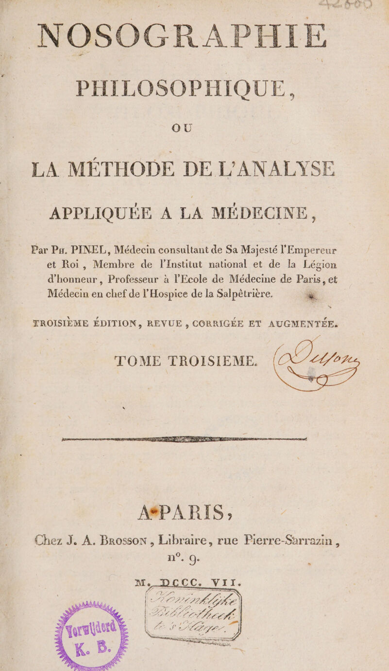 GUÙU LA MÉTHODE DE L'ANALYSE APPLIQUÉE À LA MÉDECINE, Par Ps. PINEL, Médecin consultant de Sa Majesté l'Empereur et Roi, Membre de lEnstitut national et de la Légion d DRE el Professeur à l'Ecole de Médecine de Paris, et Médecin en chef de l’Hospice de la Salpêtrière. YROISIÈME ÉDITION, REVUE , CORRIGÉE ET AUGMENTÉE, TOME TROISIÈME. a 0 n . 9: s CC. VII. rrork lie UT ee 74] D te — L RER, F