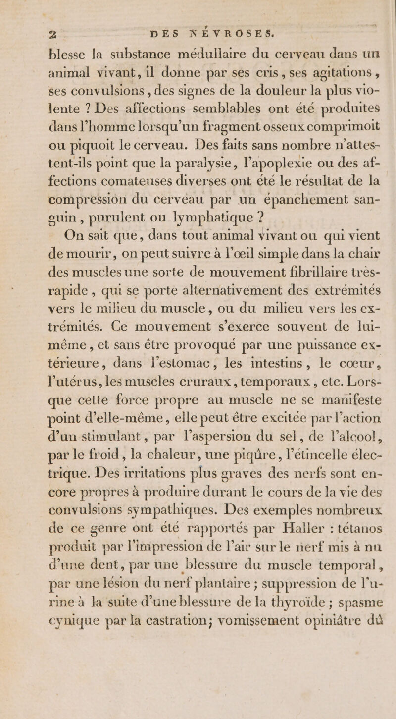 blesse la substance médullaire du cerveau dans un animal vivant, il donne par ses cris , ses agitations # ses convulsions , des signes de la hrs la plus vio- lente ? Des affections semblables ont été produites dans l’homme lorsqu'un fragment osseux comprimoit ou piquoit le cerveau. Des faits sans nombre n'attes- tent-ils point que la paralysie, l’apoplexie ou des af- fections comateuses diverses ont été le résultat de la compression du cerveau par un épanchement san- guin, purulent ou lymphatique ? On sait que, dans tout animal vivant ou qui vient de mourir, on peut suivre à l'œil simple dans la chair des muscles une sorte de mouvement fibrillaire très- rapide , qui se porte alternativement des extrémités vers le milieu du muscle, où du milieu vers les ex- trémités. Ce mouvement s'exerce souvent de Jui- même , et sans être provoqué par une puissance ex- térieure, dans l'estomac, les intestins, le cœur, l'utérus, les muscles cruraux, temporaux , etc. Lors- que celte force propre au muscle ne se manifeste point d'elle-même, elle peut être excitée par l’action d’un sümulant, par l’aspersion du sel, de l'alcool, par le froid , la chaleur , une piqüre, l’étincelle élec- trique. Des irritations plus graves des nerfs sont en- core propres à produire durant le cours de la vie des convulsions sympathiques. Des exemples nombreux de ce genre ont été rappor tés par Haller : tétanos produit par l'impression de l'air sur le nerf mis à nn d’une dent, par une blessure du muscle tempor a, par une lésion du nerf plantarre ; suppression de l’u- rine à la suite d'une blessure de la thyroïde ; spasme cynique par la castration; vomissement opiniâtre dû