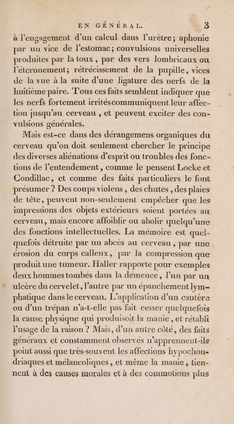 à l'engagement d’un calcul dans l’urètre ; aphonie par un vice de l'estomac; convulsions universelles produites par la toux, par des vers lombricaux ou l’éternuement; rétrécissement de la pupille, vices de la vue à la suite d’une ligature des nerfs de la huitième paire. Tous ces faits semblent indiquer que les nerfs fortement irritéscommuniquent leur affec- tion jusqu'au cerveau , et peuvent exciter des con- vulsions générales. Mais est-ce dans des dérangemens organiques du cerveau qu'on doit seulement chercher le principe des diverses aliénations d’esprit ou troubles des fonc tions de l’entendement , comme le pensent Locke et Condillac, et comme des faits particuliers le font présumer ? Des coups violens , des chutes , des plaies de tête, peuvent non-seulement empêcher que les impressions des objets extérieurs soient portées au des fonctions intellectuelles. La mémoire est quei- quefois détruite par un abcès au cerveau, par une érosion du corps calleux, par la compression que produit une tumeur. Haller rapporte pour exemples deux hommes tombes dans la démence, l’un par un ulcère du cervelet, l’autre par un épanchement lym= phatique dans le cerveau. L'applicauon d’un cautère ou d’un trépan n’a-t-elle pas fait cesser quelquefois la cause physique qui produisoit la manie , et rétabli l'usage de la raison ? Mais, d’un autre côté, des faits généraux et constamment observés n’apprennent-ils point aussi que très-souvent les affections hypochons driaques et mélancoliques , et même la manie, tien- nent à des causes morales et à des commotons plus a