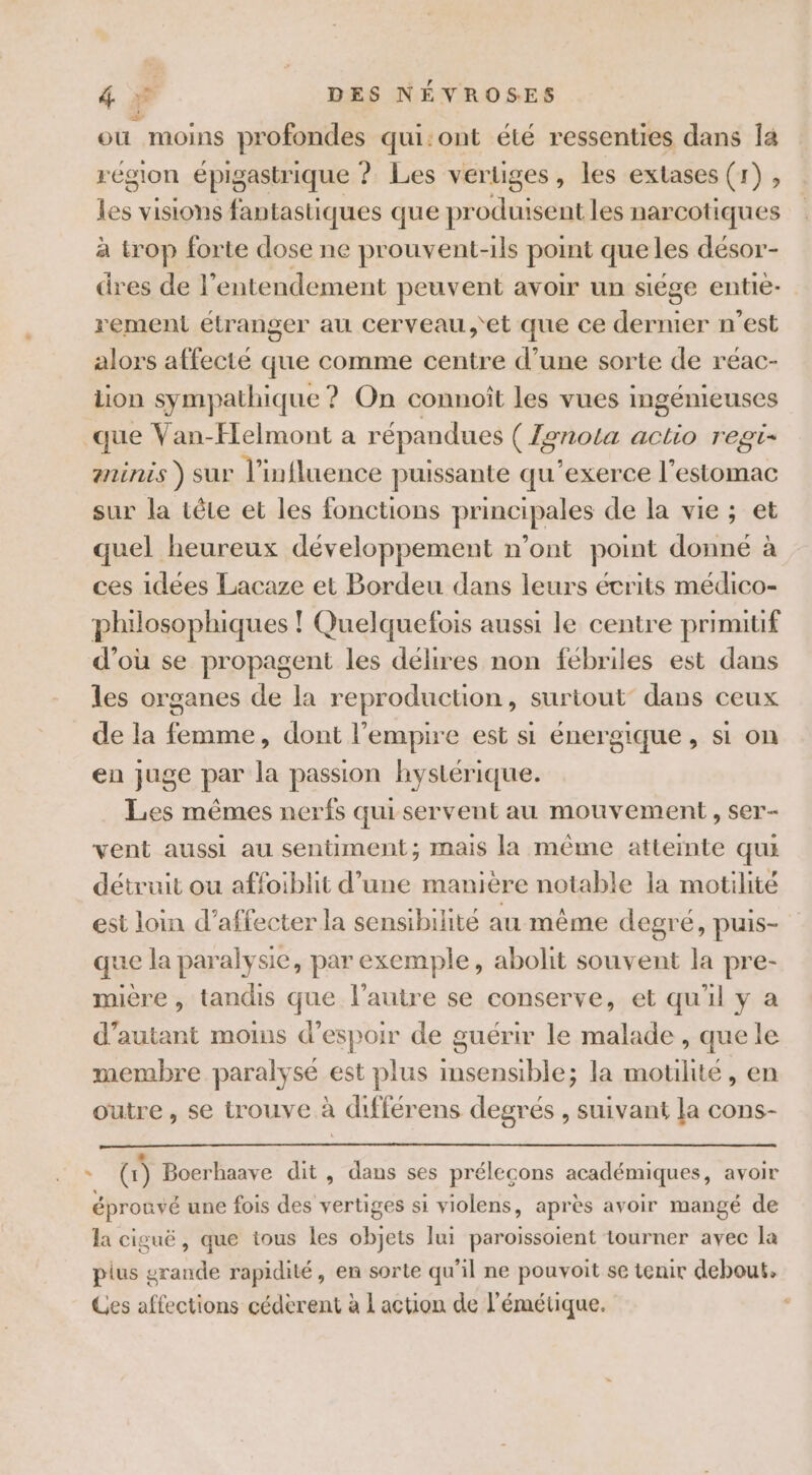 où moins profondes qui:ont été ressenties dans la région épigastrique 9 Les vertiges , les exlases (1), les visions fantastiques que produisent les narcotiques à trop forte dose ne prouvent-ils point que les désor- dres de 1 ’entendement peuvent avoir un siége entie- rement étranger au cerveau,'et que ce dernier n’est alors affecté que comme centre d’une sorte de réac- lion sympathique ? On connoît les vues ingénieuses que Van-Flelmont a répandues ( Zonota actio regi- Ainis ) SUr l'influence puissante qu'exerce l'estomac sur la tête et les fonctions principales de la vie ; et quel heureux développement n’ont point donné à ces idées Lacaze et Bordeu dans leurs écrits médico- philosophiques ! Quelquefois aussi le centre prinutif d’où se propagent les délires non fébriles est dans les organes de la reproduction, surtout’ dans ceux de la femme, dont l'empire est si énergique, si on en juge par la passion hystérique. Les mêmes nerfs qui servent au mouvement , ser- vent aussi au sentiment; mais la même atteinte qui détruit ou affoiblit d’une manière notable la motilité est loin d’affecter la sensibilité au même degré, puis- que la paralysie, par exemple, abolit souvent la pre- mière , tandis que l’autre se conserve, et qu'il y a d'autant moins d'espoir de guérir le malade , que le membre paralysé est plus ne IE la motilite, en outre , se trouve à . différens degrés , suivant la cons- D €: 1) Boerhaave dit , dans ses prélecons académiques, avoir éprouvé une fois des vertiges si violens, après avoir mangé de la ciguë, que tous les Be lui paroissoient tourner avec la plus grande rapidité, en sorte qu’il ne pouvoit se tenir debout. Ces affections céderent à 1 action de l'émétique.